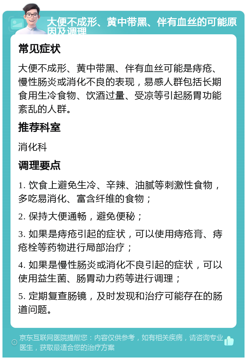 大便不成形、黄中带黑、伴有血丝的可能原因及调理 常见症状 大便不成形、黄中带黑、伴有血丝可能是痔疮、慢性肠炎或消化不良的表现，易感人群包括长期食用生冷食物、饮酒过量、受凉等引起肠胃功能紊乱的人群。 推荐科室 消化科 调理要点 1. 饮食上避免生冷、辛辣、油腻等刺激性食物，多吃易消化、富含纤维的食物； 2. 保持大便通畅，避免便秘； 3. 如果是痔疮引起的症状，可以使用痔疮膏、痔疮栓等药物进行局部治疗； 4. 如果是慢性肠炎或消化不良引起的症状，可以使用益生菌、肠胃动力药等进行调理； 5. 定期复查肠镜，及时发现和治疗可能存在的肠道问题。