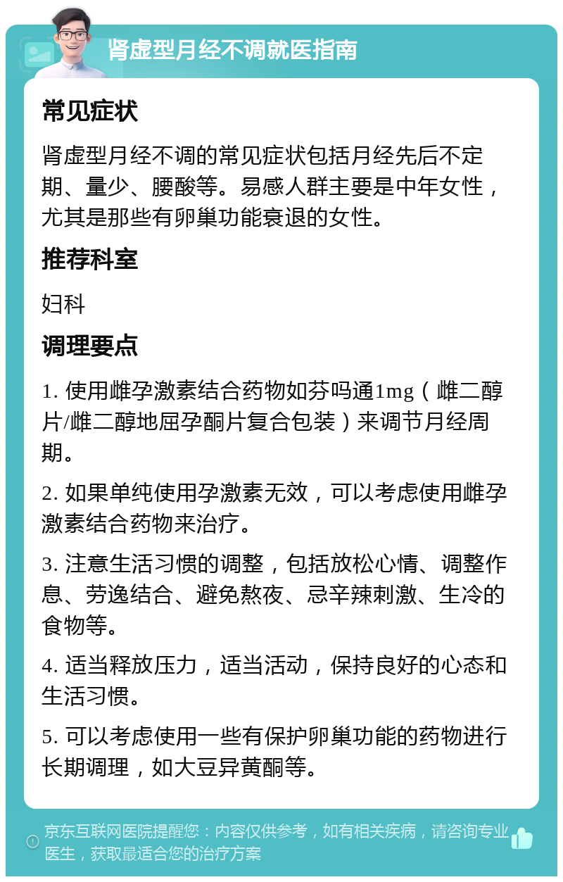 肾虚型月经不调就医指南 常见症状 肾虚型月经不调的常见症状包括月经先后不定期、量少、腰酸等。易感人群主要是中年女性，尤其是那些有卵巢功能衰退的女性。 推荐科室 妇科 调理要点 1. 使用雌孕激素结合药物如芬吗通1mg（雌二醇片/雌二醇地屈孕酮片复合包装）来调节月经周期。 2. 如果单纯使用孕激素无效，可以考虑使用雌孕激素结合药物来治疗。 3. 注意生活习惯的调整，包括放松心情、调整作息、劳逸结合、避免熬夜、忌辛辣刺激、生冷的食物等。 4. 适当释放压力，适当活动，保持良好的心态和生活习惯。 5. 可以考虑使用一些有保护卵巢功能的药物进行长期调理，如大豆异黄酮等。