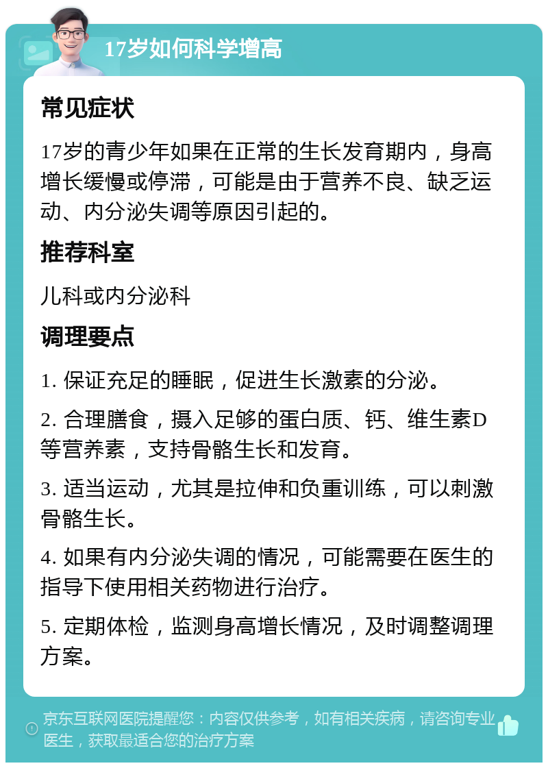 17岁如何科学增高 常见症状 17岁的青少年如果在正常的生长发育期内，身高增长缓慢或停滞，可能是由于营养不良、缺乏运动、内分泌失调等原因引起的。 推荐科室 儿科或内分泌科 调理要点 1. 保证充足的睡眠，促进生长激素的分泌。 2. 合理膳食，摄入足够的蛋白质、钙、维生素D等营养素，支持骨骼生长和发育。 3. 适当运动，尤其是拉伸和负重训练，可以刺激骨骼生长。 4. 如果有内分泌失调的情况，可能需要在医生的指导下使用相关药物进行治疗。 5. 定期体检，监测身高增长情况，及时调整调理方案。