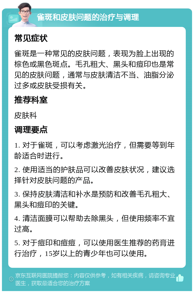 雀斑和皮肤问题的治疗与调理 常见症状 雀斑是一种常见的皮肤问题，表现为脸上出现的棕色或黑色斑点。毛孔粗大、黑头和痘印也是常见的皮肤问题，通常与皮肤清洁不当、油脂分泌过多或皮肤受损有关。 推荐科室 皮肤科 调理要点 1. 对于雀斑，可以考虑激光治疗，但需要等到年龄适合时进行。 2. 使用适当的护肤品可以改善皮肤状况，建议选择针对皮肤问题的产品。 3. 保持皮肤清洁和补水是预防和改善毛孔粗大、黑头和痘印的关键。 4. 清洁面膜可以帮助去除黑头，但使用频率不宜过高。 5. 对于痘印和痘痘，可以使用医生推荐的药膏进行治疗，15岁以上的青少年也可以使用。