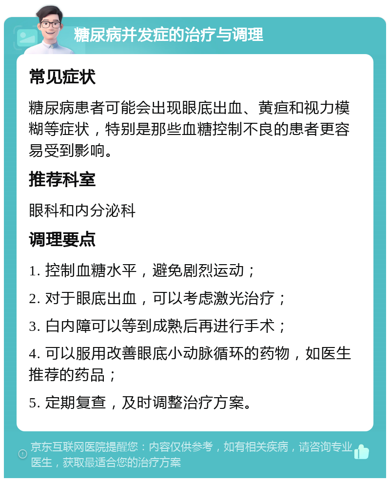 糖尿病并发症的治疗与调理 常见症状 糖尿病患者可能会出现眼底出血、黄疸和视力模糊等症状，特别是那些血糖控制不良的患者更容易受到影响。 推荐科室 眼科和内分泌科 调理要点 1. 控制血糖水平，避免剧烈运动； 2. 对于眼底出血，可以考虑激光治疗； 3. 白内障可以等到成熟后再进行手术； 4. 可以服用改善眼底小动脉循环的药物，如医生推荐的药品； 5. 定期复查，及时调整治疗方案。