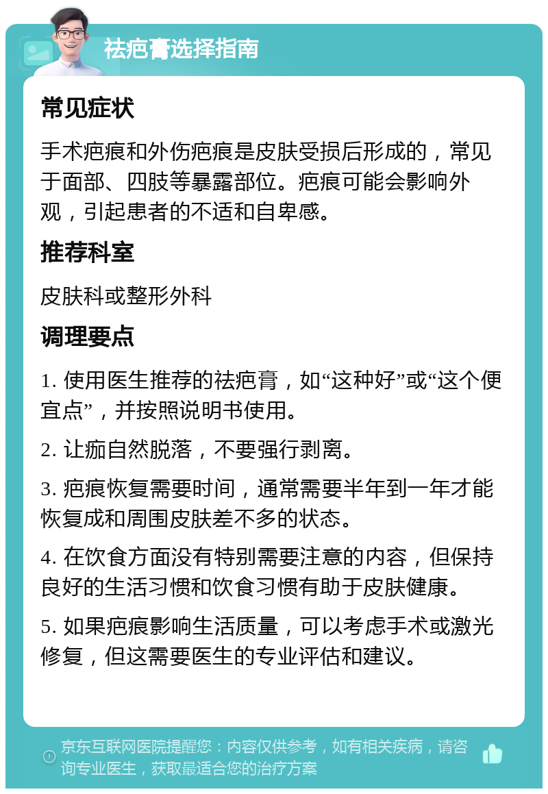 祛疤膏选择指南 常见症状 手术疤痕和外伤疤痕是皮肤受损后形成的，常见于面部、四肢等暴露部位。疤痕可能会影响外观，引起患者的不适和自卑感。 推荐科室 皮肤科或整形外科 调理要点 1. 使用医生推荐的祛疤膏，如“这种好”或“这个便宜点”，并按照说明书使用。 2. 让痂自然脱落，不要强行剥离。 3. 疤痕恢复需要时间，通常需要半年到一年才能恢复成和周围皮肤差不多的状态。 4. 在饮食方面没有特别需要注意的内容，但保持良好的生活习惯和饮食习惯有助于皮肤健康。 5. 如果疤痕影响生活质量，可以考虑手术或激光修复，但这需要医生的专业评估和建议。