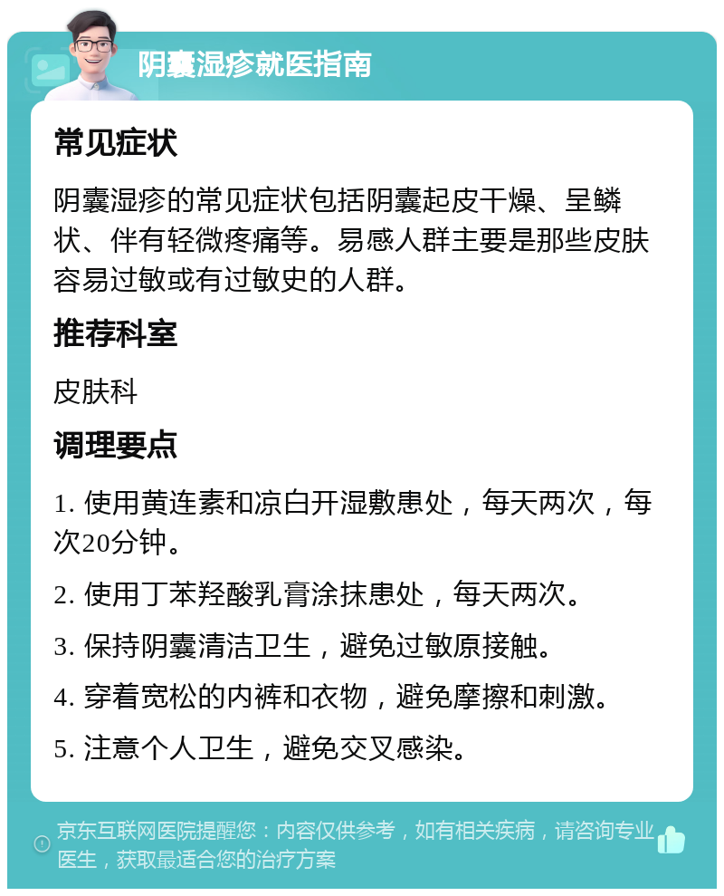 阴囊湿疹就医指南 常见症状 阴囊湿疹的常见症状包括阴囊起皮干燥、呈鳞状、伴有轻微疼痛等。易感人群主要是那些皮肤容易过敏或有过敏史的人群。 推荐科室 皮肤科 调理要点 1. 使用黄连素和凉白开湿敷患处，每天两次，每次20分钟。 2. 使用丁苯羟酸乳膏涂抹患处，每天两次。 3. 保持阴囊清洁卫生，避免过敏原接触。 4. 穿着宽松的内裤和衣物，避免摩擦和刺激。 5. 注意个人卫生，避免交叉感染。