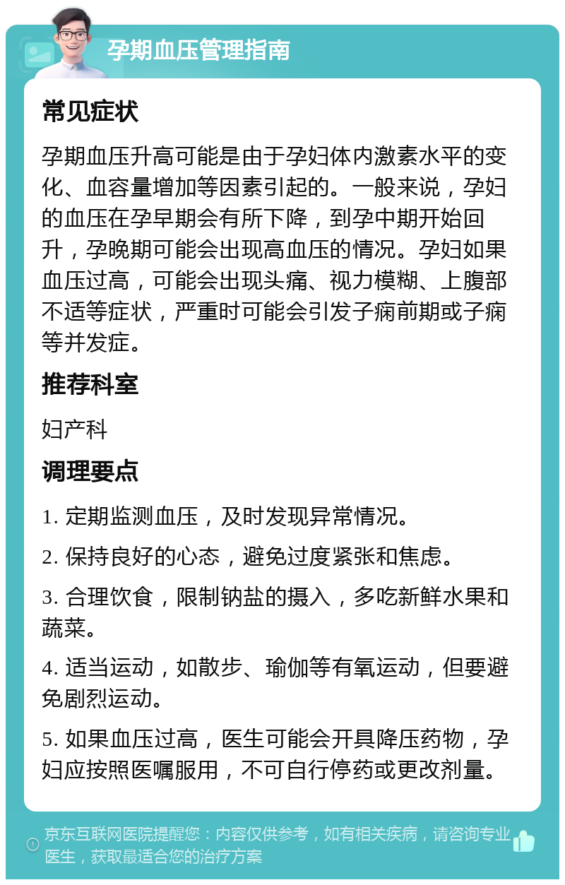 孕期血压管理指南 常见症状 孕期血压升高可能是由于孕妇体内激素水平的变化、血容量增加等因素引起的。一般来说，孕妇的血压在孕早期会有所下降，到孕中期开始回升，孕晚期可能会出现高血压的情况。孕妇如果血压过高，可能会出现头痛、视力模糊、上腹部不适等症状，严重时可能会引发子痫前期或子痫等并发症。 推荐科室 妇产科 调理要点 1. 定期监测血压，及时发现异常情况。 2. 保持良好的心态，避免过度紧张和焦虑。 3. 合理饮食，限制钠盐的摄入，多吃新鲜水果和蔬菜。 4. 适当运动，如散步、瑜伽等有氧运动，但要避免剧烈运动。 5. 如果血压过高，医生可能会开具降压药物，孕妇应按照医嘱服用，不可自行停药或更改剂量。