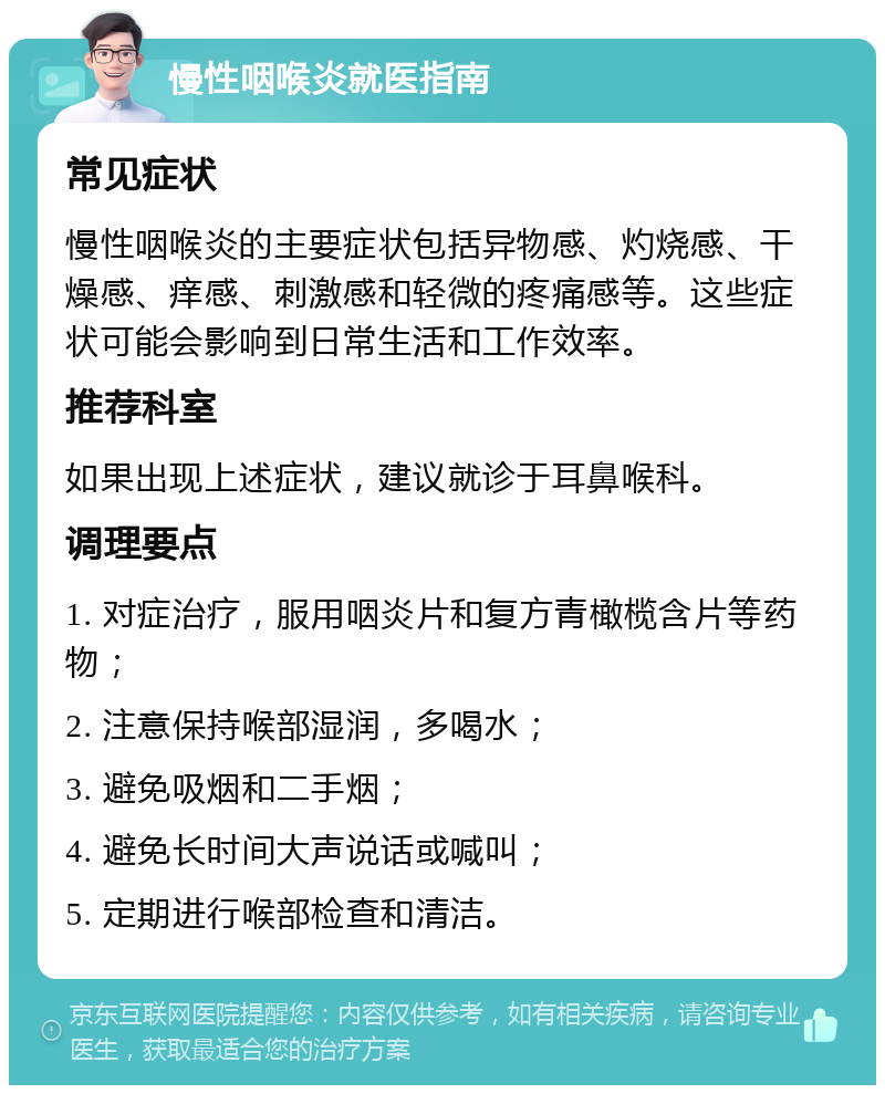 慢性咽喉炎就医指南 常见症状 慢性咽喉炎的主要症状包括异物感、灼烧感、干燥感、痒感、刺激感和轻微的疼痛感等。这些症状可能会影响到日常生活和工作效率。 推荐科室 如果出现上述症状，建议就诊于耳鼻喉科。 调理要点 1. 对症治疗，服用咽炎片和复方青橄榄含片等药物； 2. 注意保持喉部湿润，多喝水； 3. 避免吸烟和二手烟； 4. 避免长时间大声说话或喊叫； 5. 定期进行喉部检查和清洁。