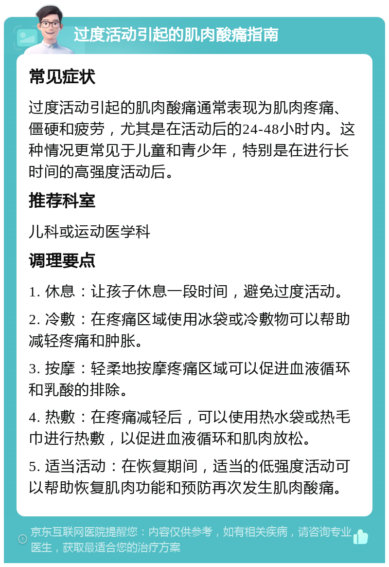 过度活动引起的肌肉酸痛指南 常见症状 过度活动引起的肌肉酸痛通常表现为肌肉疼痛、僵硬和疲劳，尤其是在活动后的24-48小时内。这种情况更常见于儿童和青少年，特别是在进行长时间的高强度活动后。 推荐科室 儿科或运动医学科 调理要点 1. 休息：让孩子休息一段时间，避免过度活动。 2. 冷敷：在疼痛区域使用冰袋或冷敷物可以帮助减轻疼痛和肿胀。 3. 按摩：轻柔地按摩疼痛区域可以促进血液循环和乳酸的排除。 4. 热敷：在疼痛减轻后，可以使用热水袋或热毛巾进行热敷，以促进血液循环和肌肉放松。 5. 适当活动：在恢复期间，适当的低强度活动可以帮助恢复肌肉功能和预防再次发生肌肉酸痛。