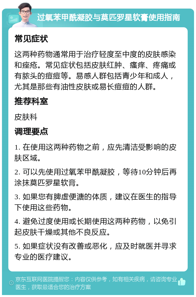 过氧苯甲酰凝胶与莫匹罗星软膏使用指南 常见症状 这两种药物通常用于治疗轻度至中度的皮肤感染和痤疮。常见症状包括皮肤红肿、瘙痒、疼痛或有脓头的痘痘等。易感人群包括青少年和成人，尤其是那些有油性皮肤或易长痘痘的人群。 推荐科室 皮肤科 调理要点 1. 在使用这两种药物之前，应先清洁受影响的皮肤区域。 2. 可以先使用过氧苯甲酰凝胶，等待10分钟后再涂抹莫匹罗星软膏。 3. 如果您有脾虚便溏的体质，建议在医生的指导下使用这些药物。 4. 避免过度使用或长期使用这两种药物，以免引起皮肤干燥或其他不良反应。 5. 如果症状没有改善或恶化，应及时就医并寻求专业的医疗建议。