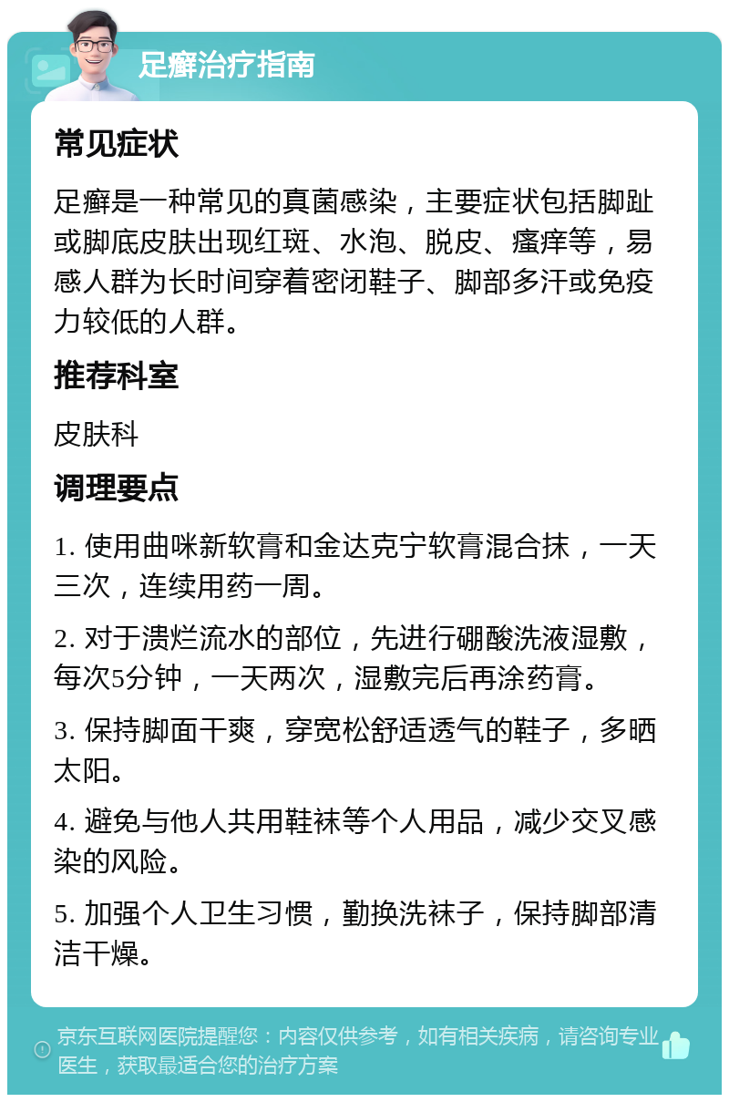 足癣治疗指南 常见症状 足癣是一种常见的真菌感染，主要症状包括脚趾或脚底皮肤出现红斑、水泡、脱皮、瘙痒等，易感人群为长时间穿着密闭鞋子、脚部多汗或免疫力较低的人群。 推荐科室 皮肤科 调理要点 1. 使用曲咪新软膏和金达克宁软膏混合抹，一天三次，连续用药一周。 2. 对于溃烂流水的部位，先进行硼酸洗液湿敷，每次5分钟，一天两次，湿敷完后再涂药膏。 3. 保持脚面干爽，穿宽松舒适透气的鞋子，多晒太阳。 4. 避免与他人共用鞋袜等个人用品，减少交叉感染的风险。 5. 加强个人卫生习惯，勤换洗袜子，保持脚部清洁干燥。