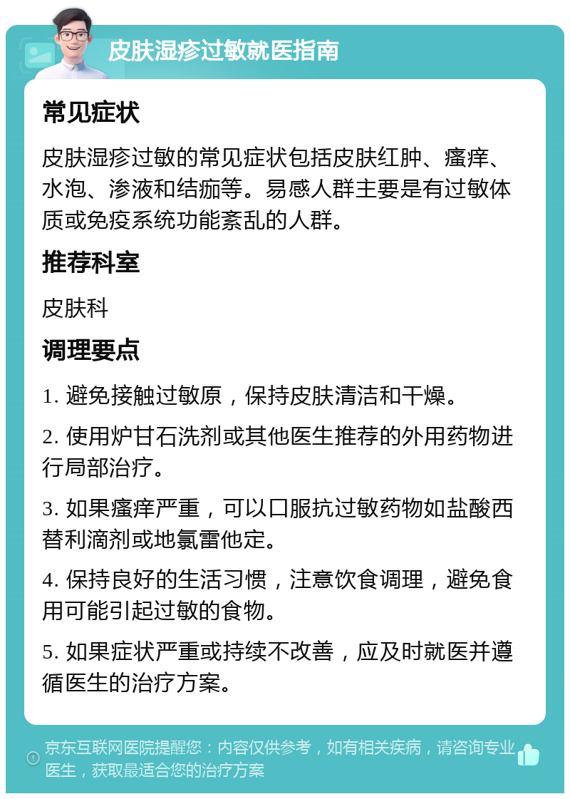 皮肤湿疹过敏就医指南 常见症状 皮肤湿疹过敏的常见症状包括皮肤红肿、瘙痒、水泡、渗液和结痂等。易感人群主要是有过敏体质或免疫系统功能紊乱的人群。 推荐科室 皮肤科 调理要点 1. 避免接触过敏原，保持皮肤清洁和干燥。 2. 使用炉甘石洗剂或其他医生推荐的外用药物进行局部治疗。 3. 如果瘙痒严重，可以口服抗过敏药物如盐酸西替利滴剂或地氯雷他定。 4. 保持良好的生活习惯，注意饮食调理，避免食用可能引起过敏的食物。 5. 如果症状严重或持续不改善，应及时就医并遵循医生的治疗方案。