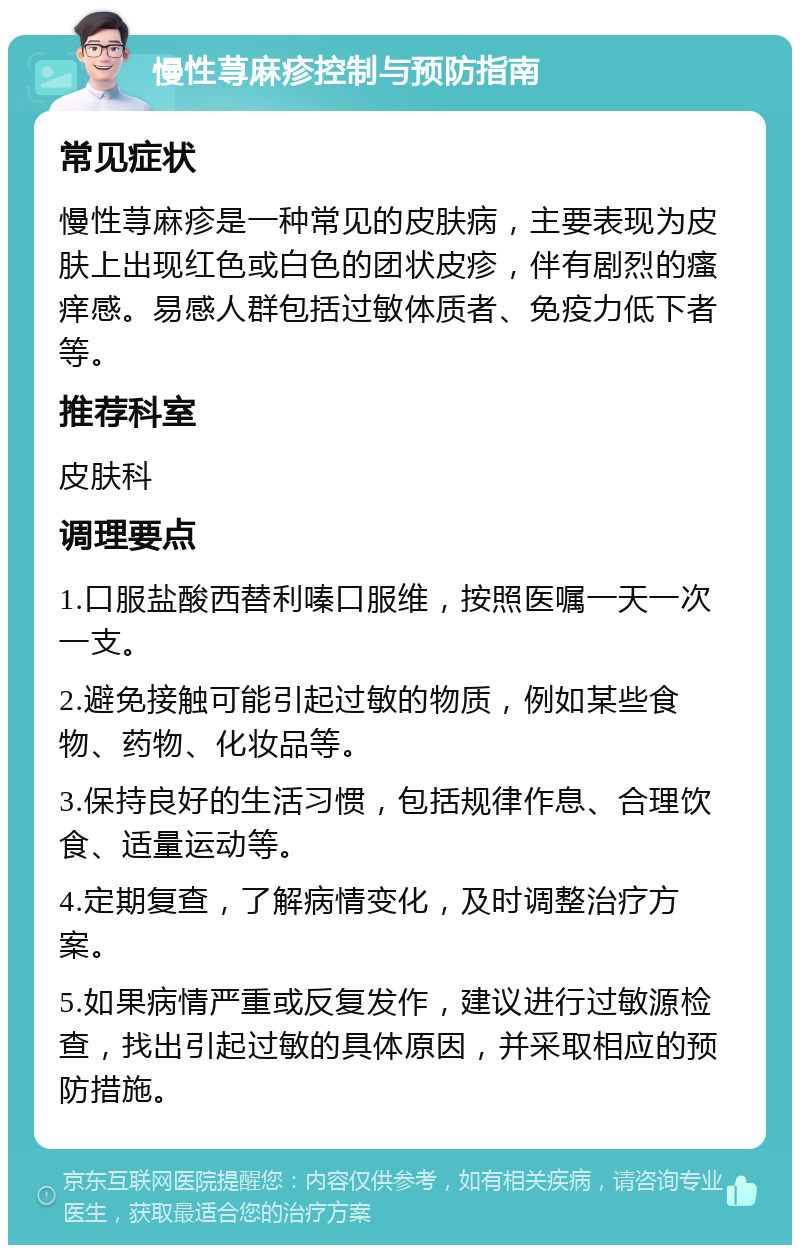 慢性荨麻疹控制与预防指南 常见症状 慢性荨麻疹是一种常见的皮肤病，主要表现为皮肤上出现红色或白色的团状皮疹，伴有剧烈的瘙痒感。易感人群包括过敏体质者、免疫力低下者等。 推荐科室 皮肤科 调理要点 1.口服盐酸西替利嗪口服维，按照医嘱一天一次一支。 2.避免接触可能引起过敏的物质，例如某些食物、药物、化妆品等。 3.保持良好的生活习惯，包括规律作息、合理饮食、适量运动等。 4.定期复查，了解病情变化，及时调整治疗方案。 5.如果病情严重或反复发作，建议进行过敏源检查，找出引起过敏的具体原因，并采取相应的预防措施。