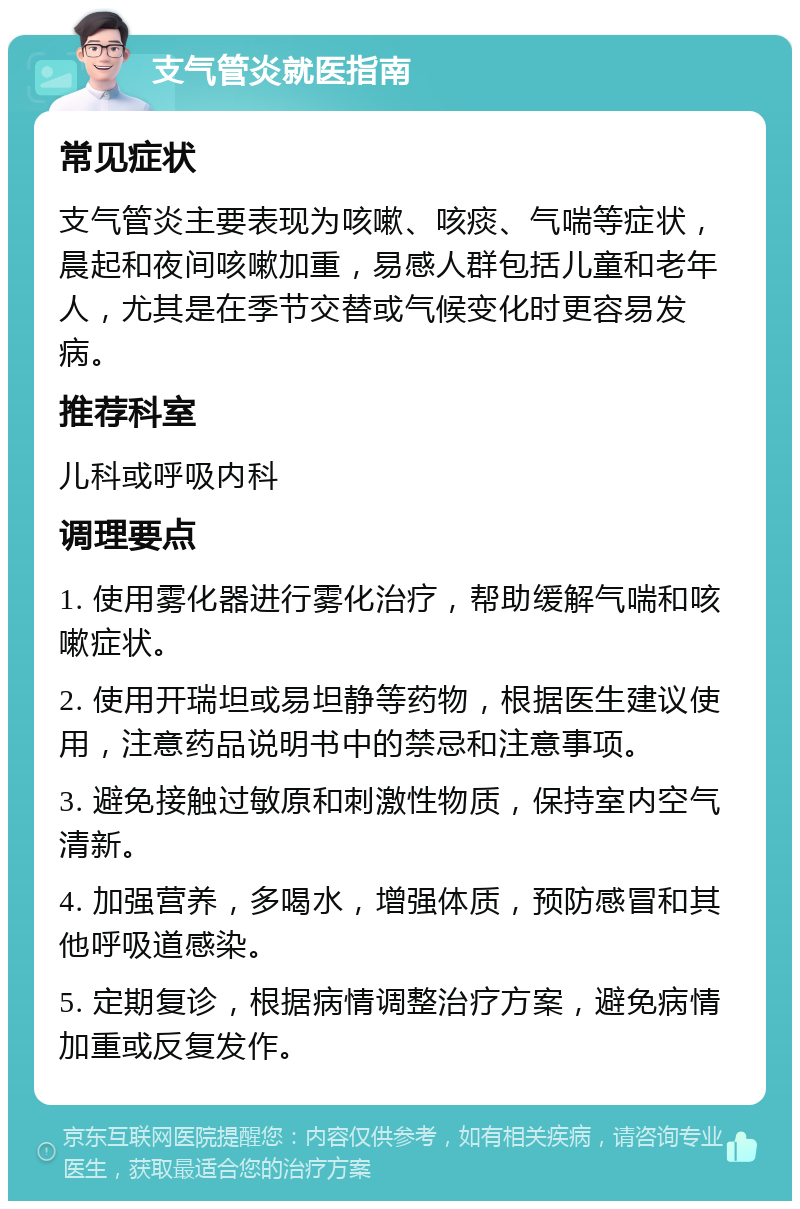 支气管炎就医指南 常见症状 支气管炎主要表现为咳嗽、咳痰、气喘等症状，晨起和夜间咳嗽加重，易感人群包括儿童和老年人，尤其是在季节交替或气候变化时更容易发病。 推荐科室 儿科或呼吸内科 调理要点 1. 使用雾化器进行雾化治疗，帮助缓解气喘和咳嗽症状。 2. 使用开瑞坦或易坦静等药物，根据医生建议使用，注意药品说明书中的禁忌和注意事项。 3. 避免接触过敏原和刺激性物质，保持室内空气清新。 4. 加强营养，多喝水，增强体质，预防感冒和其他呼吸道感染。 5. 定期复诊，根据病情调整治疗方案，避免病情加重或反复发作。