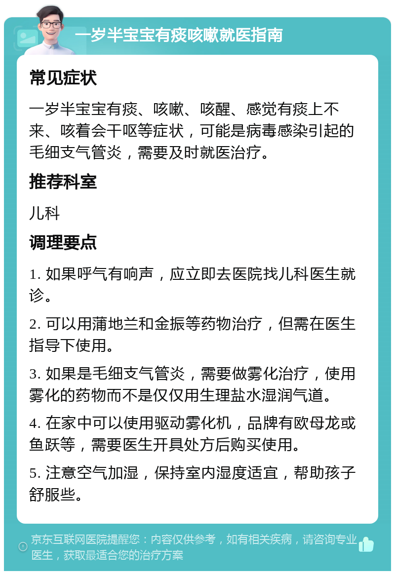 一岁半宝宝有痰咳嗽就医指南 常见症状 一岁半宝宝有痰、咳嗽、咳醒、感觉有痰上不来、咳着会干呕等症状，可能是病毒感染引起的毛细支气管炎，需要及时就医治疗。 推荐科室 儿科 调理要点 1. 如果呼气有响声，应立即去医院找儿科医生就诊。 2. 可以用蒲地兰和金振等药物治疗，但需在医生指导下使用。 3. 如果是毛细支气管炎，需要做雾化治疗，使用雾化的药物而不是仅仅用生理盐水湿润气道。 4. 在家中可以使用驱动雾化机，品牌有欧母龙或鱼跃等，需要医生开具处方后购买使用。 5. 注意空气加湿，保持室内湿度适宜，帮助孩子舒服些。