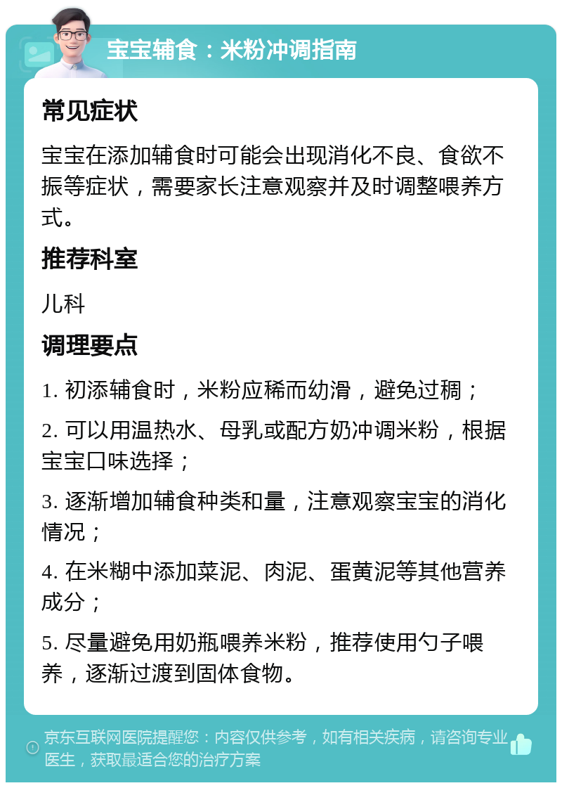 宝宝辅食：米粉冲调指南 常见症状 宝宝在添加辅食时可能会出现消化不良、食欲不振等症状，需要家长注意观察并及时调整喂养方式。 推荐科室 儿科 调理要点 1. 初添辅食时，米粉应稀而幼滑，避免过稠； 2. 可以用温热水、母乳或配方奶冲调米粉，根据宝宝口味选择； 3. 逐渐增加辅食种类和量，注意观察宝宝的消化情况； 4. 在米糊中添加菜泥、肉泥、蛋黄泥等其他营养成分； 5. 尽量避免用奶瓶喂养米粉，推荐使用勺子喂养，逐渐过渡到固体食物。