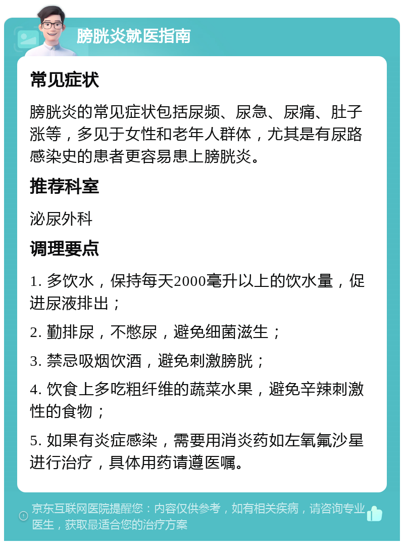 膀胱炎就医指南 常见症状 膀胱炎的常见症状包括尿频、尿急、尿痛、肚子涨等，多见于女性和老年人群体，尤其是有尿路感染史的患者更容易患上膀胱炎。 推荐科室 泌尿外科 调理要点 1. 多饮水，保持每天2000毫升以上的饮水量，促进尿液排出； 2. 勤排尿，不憋尿，避免细菌滋生； 3. 禁忌吸烟饮酒，避免刺激膀胱； 4. 饮食上多吃粗纤维的蔬菜水果，避免辛辣刺激性的食物； 5. 如果有炎症感染，需要用消炎药如左氧氟沙星进行治疗，具体用药请遵医嘱。