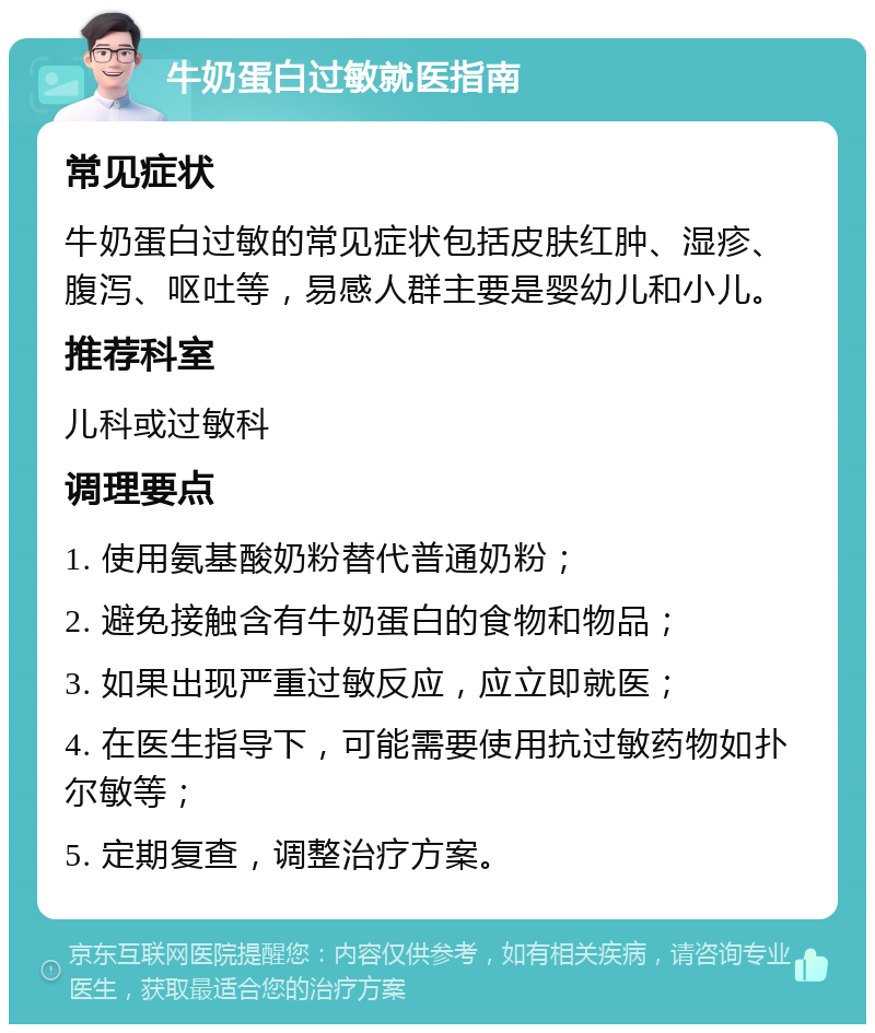 牛奶蛋白过敏就医指南 常见症状 牛奶蛋白过敏的常见症状包括皮肤红肿、湿疹、腹泻、呕吐等，易感人群主要是婴幼儿和小儿。 推荐科室 儿科或过敏科 调理要点 1. 使用氨基酸奶粉替代普通奶粉； 2. 避免接触含有牛奶蛋白的食物和物品； 3. 如果出现严重过敏反应，应立即就医； 4. 在医生指导下，可能需要使用抗过敏药物如扑尔敏等； 5. 定期复查，调整治疗方案。