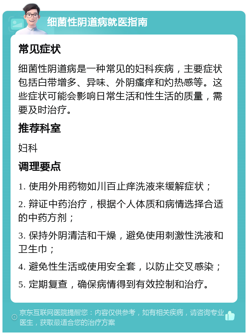 细菌性阴道病就医指南 常见症状 细菌性阴道病是一种常见的妇科疾病，主要症状包括白带增多、异味、外阴瘙痒和灼热感等。这些症状可能会影响日常生活和性生活的质量，需要及时治疗。 推荐科室 妇科 调理要点 1. 使用外用药物如川百止痒洗液来缓解症状； 2. 辩证中药治疗，根据个人体质和病情选择合适的中药方剂； 3. 保持外阴清洁和干燥，避免使用刺激性洗液和卫生巾； 4. 避免性生活或使用安全套，以防止交叉感染； 5. 定期复查，确保病情得到有效控制和治疗。