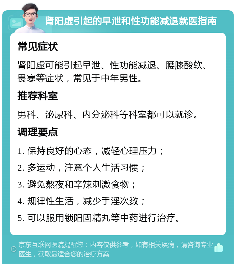 肾阳虚引起的早泄和性功能减退就医指南 常见症状 肾阳虚可能引起早泄、性功能减退、腰膝酸软、畏寒等症状，常见于中年男性。 推荐科室 男科、泌尿科、内分泌科等科室都可以就诊。 调理要点 1. 保持良好的心态，减轻心理压力； 2. 多运动，注意个人生活习惯； 3. 避免熬夜和辛辣刺激食物； 4. 规律性生活，减少手淫次数； 5. 可以服用锁阳固精丸等中药进行治疗。