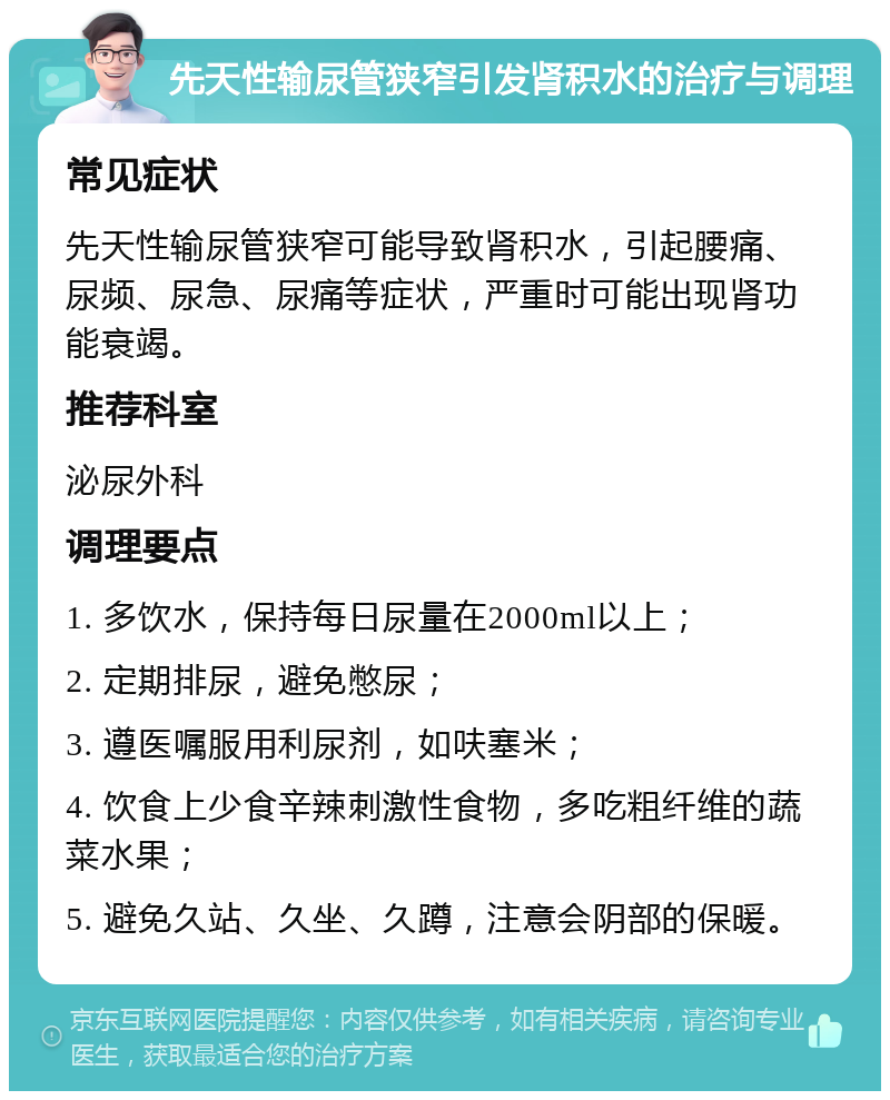 先天性输尿管狭窄引发肾积水的治疗与调理 常见症状 先天性输尿管狭窄可能导致肾积水，引起腰痛、尿频、尿急、尿痛等症状，严重时可能出现肾功能衰竭。 推荐科室 泌尿外科 调理要点 1. 多饮水，保持每日尿量在2000ml以上； 2. 定期排尿，避免憋尿； 3. 遵医嘱服用利尿剂，如呋塞米； 4. 饮食上少食辛辣刺激性食物，多吃粗纤维的蔬菜水果； 5. 避免久站、久坐、久蹲，注意会阴部的保暖。