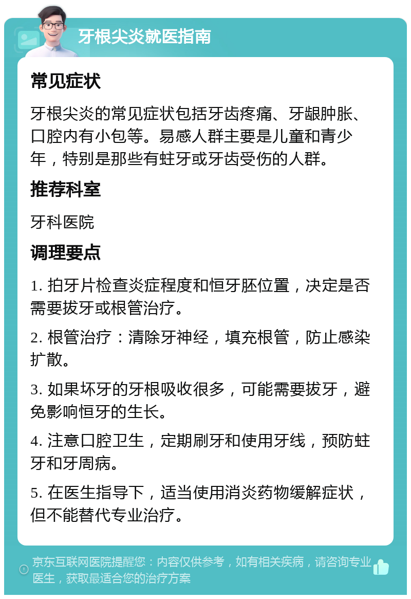 牙根尖炎就医指南 常见症状 牙根尖炎的常见症状包括牙齿疼痛、牙龈肿胀、口腔内有小包等。易感人群主要是儿童和青少年，特别是那些有蛀牙或牙齿受伤的人群。 推荐科室 牙科医院 调理要点 1. 拍牙片检查炎症程度和恒牙胚位置，决定是否需要拔牙或根管治疗。 2. 根管治疗：清除牙神经，填充根管，防止感染扩散。 3. 如果坏牙的牙根吸收很多，可能需要拔牙，避免影响恒牙的生长。 4. 注意口腔卫生，定期刷牙和使用牙线，预防蛀牙和牙周病。 5. 在医生指导下，适当使用消炎药物缓解症状，但不能替代专业治疗。