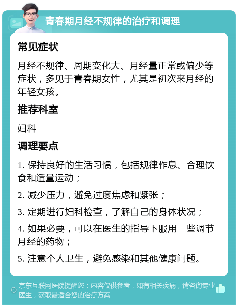 青春期月经不规律的治疗和调理 常见症状 月经不规律、周期变化大、月经量正常或偏少等症状，多见于青春期女性，尤其是初次来月经的年轻女孩。 推荐科室 妇科 调理要点 1. 保持良好的生活习惯，包括规律作息、合理饮食和适量运动； 2. 减少压力，避免过度焦虑和紧张； 3. 定期进行妇科检查，了解自己的身体状况； 4. 如果必要，可以在医生的指导下服用一些调节月经的药物； 5. 注意个人卫生，避免感染和其他健康问题。