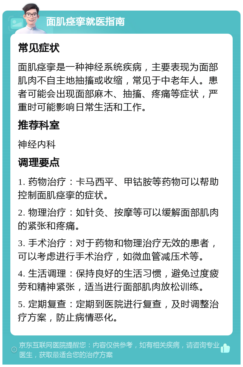 面肌痉挛就医指南 常见症状 面肌痉挛是一种神经系统疾病，主要表现为面部肌肉不自主地抽搐或收缩，常见于中老年人。患者可能会出现面部麻木、抽搐、疼痛等症状，严重时可能影响日常生活和工作。 推荐科室 神经内科 调理要点 1. 药物治疗：卡马西平、甲钴胺等药物可以帮助控制面肌痉挛的症状。 2. 物理治疗：如针灸、按摩等可以缓解面部肌肉的紧张和疼痛。 3. 手术治疗：对于药物和物理治疗无效的患者，可以考虑进行手术治疗，如微血管减压术等。 4. 生活调理：保持良好的生活习惯，避免过度疲劳和精神紧张，适当进行面部肌肉放松训练。 5. 定期复查：定期到医院进行复查，及时调整治疗方案，防止病情恶化。