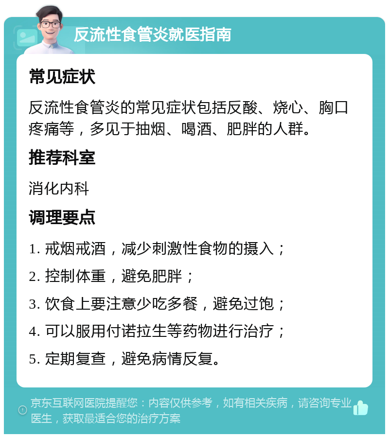 反流性食管炎就医指南 常见症状 反流性食管炎的常见症状包括反酸、烧心、胸口疼痛等，多见于抽烟、喝酒、肥胖的人群。 推荐科室 消化内科 调理要点 1. 戒烟戒酒，减少刺激性食物的摄入； 2. 控制体重，避免肥胖； 3. 饮食上要注意少吃多餐，避免过饱； 4. 可以服用付诺拉生等药物进行治疗； 5. 定期复查，避免病情反复。