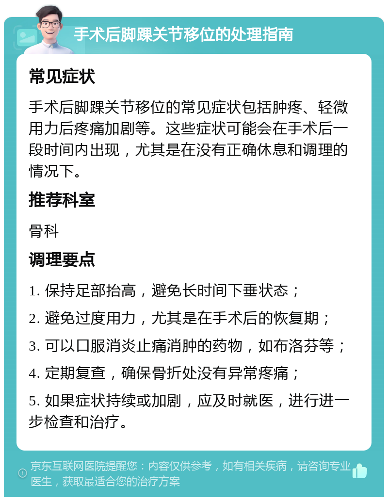 手术后脚踝关节移位的处理指南 常见症状 手术后脚踝关节移位的常见症状包括肿疼、轻微用力后疼痛加剧等。这些症状可能会在手术后一段时间内出现，尤其是在没有正确休息和调理的情况下。 推荐科室 骨科 调理要点 1. 保持足部抬高，避免长时间下垂状态； 2. 避免过度用力，尤其是在手术后的恢复期； 3. 可以口服消炎止痛消肿的药物，如布洛芬等； 4. 定期复查，确保骨折处没有异常疼痛； 5. 如果症状持续或加剧，应及时就医，进行进一步检查和治疗。