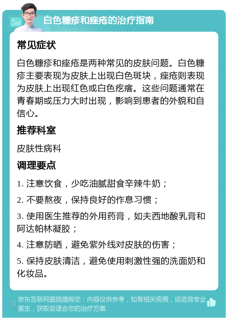 白色糠疹和痤疮的治疗指南 常见症状 白色糠疹和痤疮是两种常见的皮肤问题。白色糠疹主要表现为皮肤上出现白色斑块，痤疮则表现为皮肤上出现红色或白色疙瘩。这些问题通常在青春期或压力大时出现，影响到患者的外貌和自信心。 推荐科室 皮肤性病科 调理要点 1. 注意饮食，少吃油腻甜食辛辣牛奶； 2. 不要熬夜，保持良好的作息习惯； 3. 使用医生推荐的外用药膏，如夫西地酸乳膏和阿达帕林凝胶； 4. 注意防晒，避免紫外线对皮肤的伤害； 5. 保持皮肤清洁，避免使用刺激性强的洗面奶和化妆品。