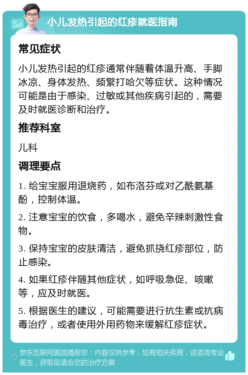 小儿发热引起的红疹就医指南 常见症状 小儿发热引起的红疹通常伴随着体温升高、手脚冰凉、身体发热、频繁打哈欠等症状。这种情况可能是由于感染、过敏或其他疾病引起的，需要及时就医诊断和治疗。 推荐科室 儿科 调理要点 1. 给宝宝服用退烧药，如布洛芬或对乙酰氨基酚，控制体温。 2. 注意宝宝的饮食，多喝水，避免辛辣刺激性食物。 3. 保持宝宝的皮肤清洁，避免抓挠红疹部位，防止感染。 4. 如果红疹伴随其他症状，如呼吸急促、咳嗽等，应及时就医。 5. 根据医生的建议，可能需要进行抗生素或抗病毒治疗，或者使用外用药物来缓解红疹症状。