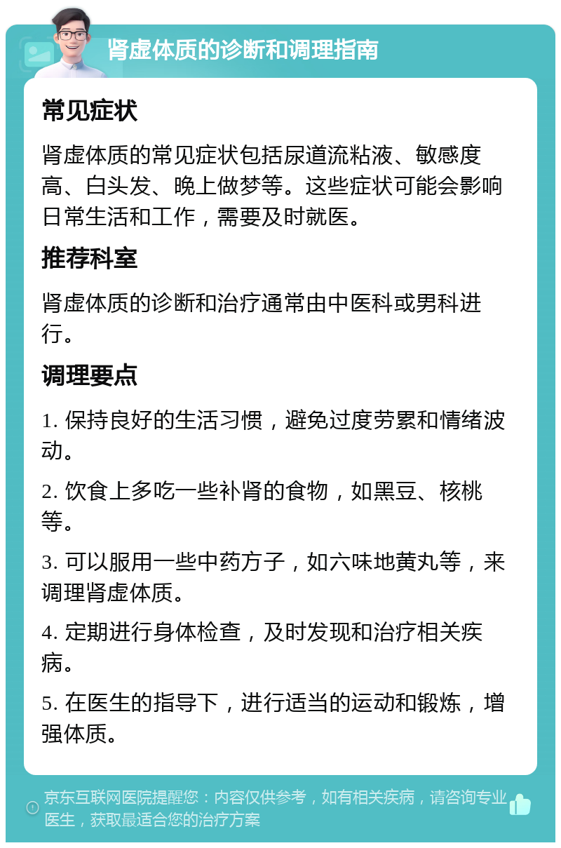 肾虚体质的诊断和调理指南 常见症状 肾虚体质的常见症状包括尿道流粘液、敏感度高、白头发、晚上做梦等。这些症状可能会影响日常生活和工作，需要及时就医。 推荐科室 肾虚体质的诊断和治疗通常由中医科或男科进行。 调理要点 1. 保持良好的生活习惯，避免过度劳累和情绪波动。 2. 饮食上多吃一些补肾的食物，如黑豆、核桃等。 3. 可以服用一些中药方子，如六味地黄丸等，来调理肾虚体质。 4. 定期进行身体检查，及时发现和治疗相关疾病。 5. 在医生的指导下，进行适当的运动和锻炼，增强体质。