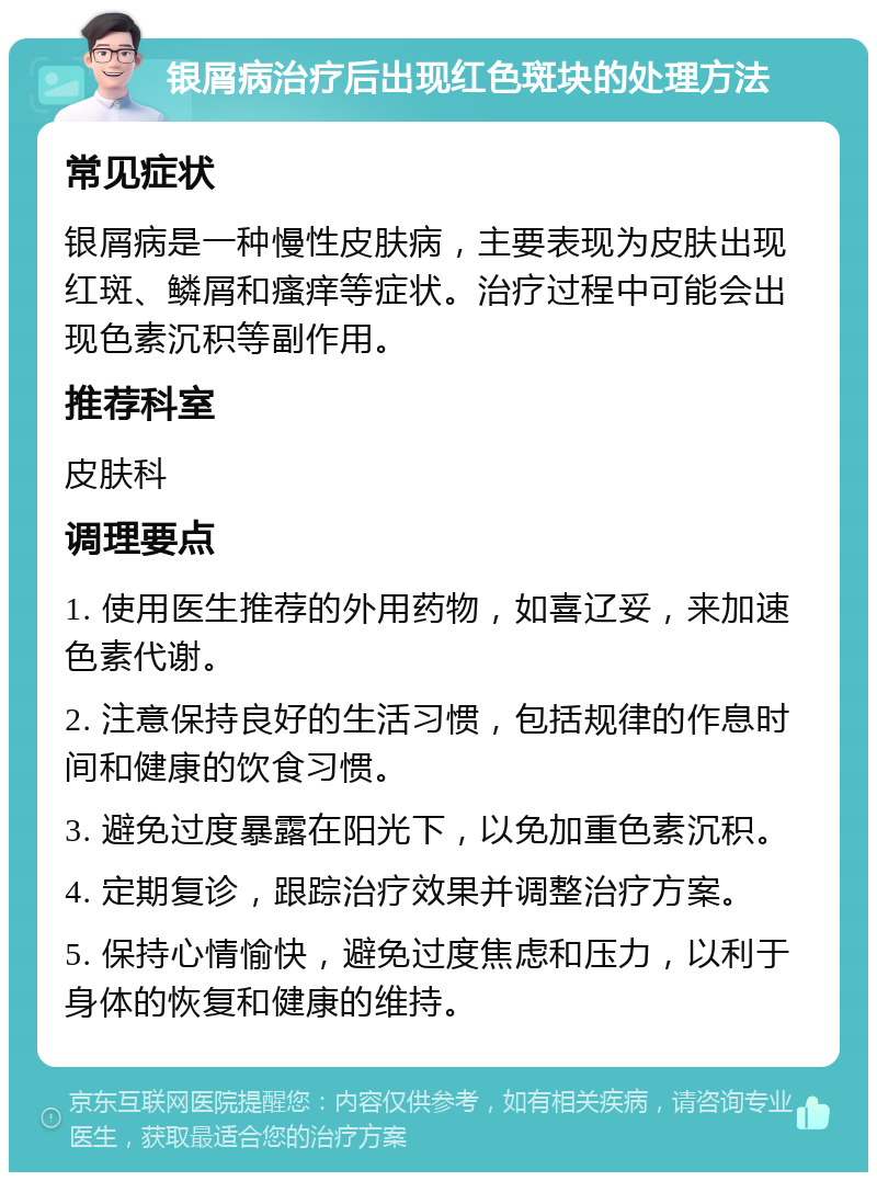 银屑病治疗后出现红色斑块的处理方法 常见症状 银屑病是一种慢性皮肤病，主要表现为皮肤出现红斑、鳞屑和瘙痒等症状。治疗过程中可能会出现色素沉积等副作用。 推荐科室 皮肤科 调理要点 1. 使用医生推荐的外用药物，如喜辽妥，来加速色素代谢。 2. 注意保持良好的生活习惯，包括规律的作息时间和健康的饮食习惯。 3. 避免过度暴露在阳光下，以免加重色素沉积。 4. 定期复诊，跟踪治疗效果并调整治疗方案。 5. 保持心情愉快，避免过度焦虑和压力，以利于身体的恢复和健康的维持。