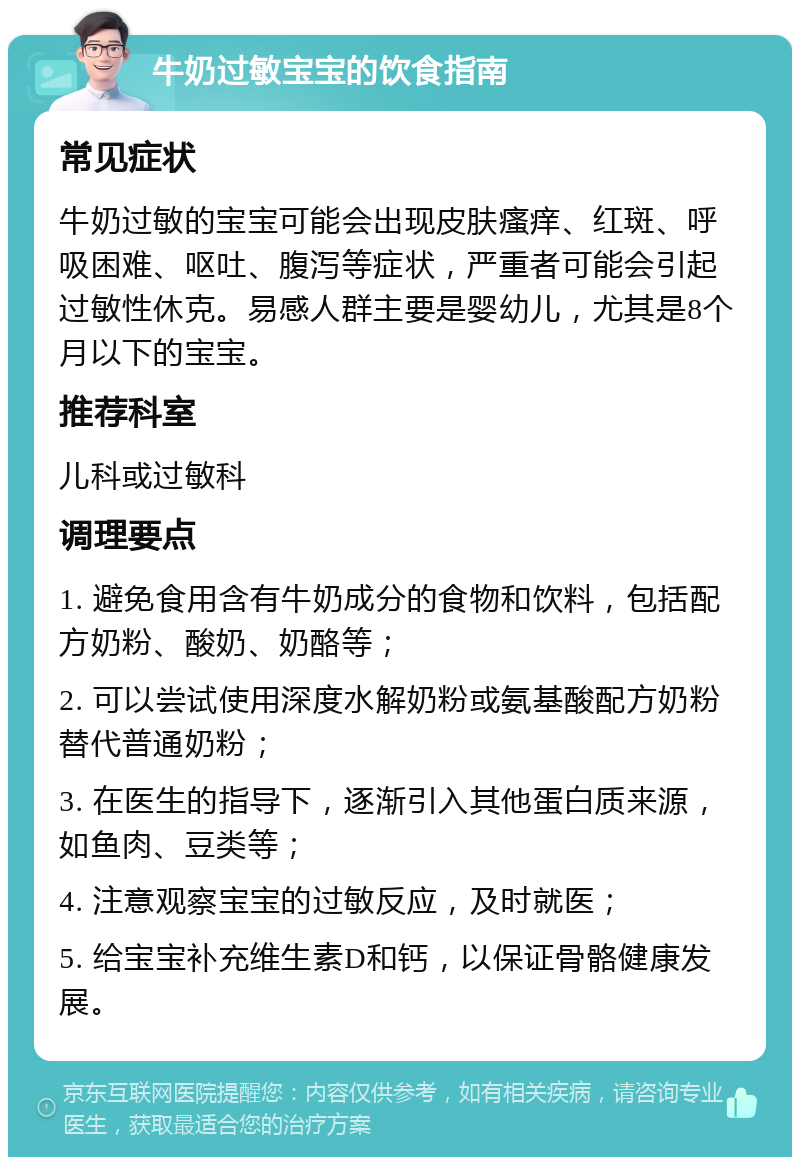 牛奶过敏宝宝的饮食指南 常见症状 牛奶过敏的宝宝可能会出现皮肤瘙痒、红斑、呼吸困难、呕吐、腹泻等症状，严重者可能会引起过敏性休克。易感人群主要是婴幼儿，尤其是8个月以下的宝宝。 推荐科室 儿科或过敏科 调理要点 1. 避免食用含有牛奶成分的食物和饮料，包括配方奶粉、酸奶、奶酪等； 2. 可以尝试使用深度水解奶粉或氨基酸配方奶粉替代普通奶粉； 3. 在医生的指导下，逐渐引入其他蛋白质来源，如鱼肉、豆类等； 4. 注意观察宝宝的过敏反应，及时就医； 5. 给宝宝补充维生素D和钙，以保证骨骼健康发展。