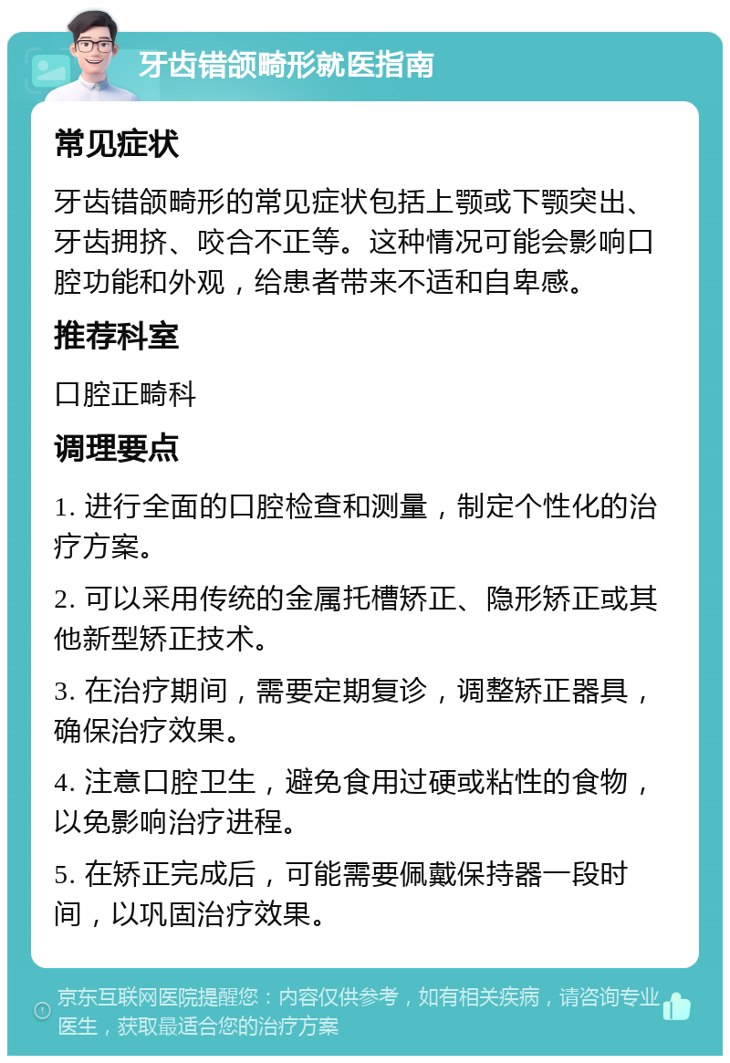 牙齿错颌畸形就医指南 常见症状 牙齿错颌畸形的常见症状包括上颚或下颚突出、牙齿拥挤、咬合不正等。这种情况可能会影响口腔功能和外观，给患者带来不适和自卑感。 推荐科室 口腔正畸科 调理要点 1. 进行全面的口腔检查和测量，制定个性化的治疗方案。 2. 可以采用传统的金属托槽矫正、隐形矫正或其他新型矫正技术。 3. 在治疗期间，需要定期复诊，调整矫正器具，确保治疗效果。 4. 注意口腔卫生，避免食用过硬或粘性的食物，以免影响治疗进程。 5. 在矫正完成后，可能需要佩戴保持器一段时间，以巩固治疗效果。