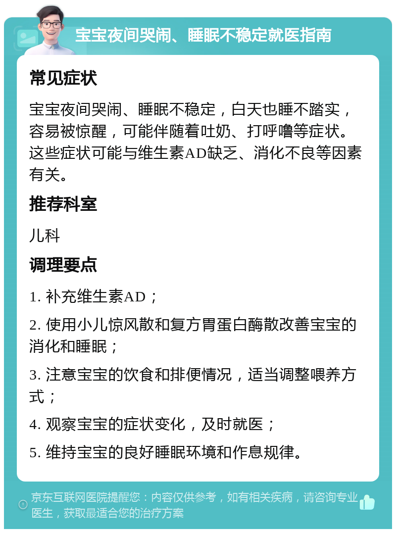 宝宝夜间哭闹、睡眠不稳定就医指南 常见症状 宝宝夜间哭闹、睡眠不稳定，白天也睡不踏实，容易被惊醒，可能伴随着吐奶、打呼噜等症状。这些症状可能与维生素AD缺乏、消化不良等因素有关。 推荐科室 儿科 调理要点 1. 补充维生素AD； 2. 使用小儿惊风散和复方胃蛋白酶散改善宝宝的消化和睡眠； 3. 注意宝宝的饮食和排便情况，适当调整喂养方式； 4. 观察宝宝的症状变化，及时就医； 5. 维持宝宝的良好睡眠环境和作息规律。