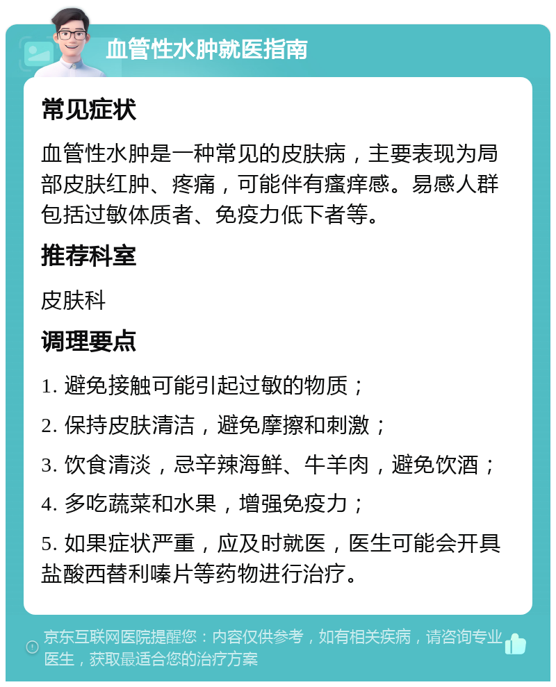 血管性水肿就医指南 常见症状 血管性水肿是一种常见的皮肤病，主要表现为局部皮肤红肿、疼痛，可能伴有瘙痒感。易感人群包括过敏体质者、免疫力低下者等。 推荐科室 皮肤科 调理要点 1. 避免接触可能引起过敏的物质； 2. 保持皮肤清洁，避免摩擦和刺激； 3. 饮食清淡，忌辛辣海鲜、牛羊肉，避免饮酒； 4. 多吃蔬菜和水果，增强免疫力； 5. 如果症状严重，应及时就医，医生可能会开具盐酸西替利嗪片等药物进行治疗。