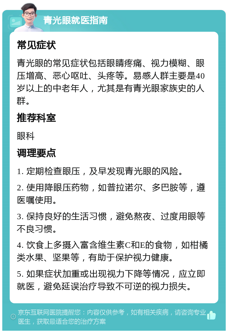 青光眼就医指南 常见症状 青光眼的常见症状包括眼睛疼痛、视力模糊、眼压增高、恶心呕吐、头疼等。易感人群主要是40岁以上的中老年人，尤其是有青光眼家族史的人群。 推荐科室 眼科 调理要点 1. 定期检查眼压，及早发现青光眼的风险。 2. 使用降眼压药物，如普拉诺尔、多巴胺等，遵医嘱使用。 3. 保持良好的生活习惯，避免熬夜、过度用眼等不良习惯。 4. 饮食上多摄入富含维生素C和E的食物，如柑橘类水果、坚果等，有助于保护视力健康。 5. 如果症状加重或出现视力下降等情况，应立即就医，避免延误治疗导致不可逆的视力损失。