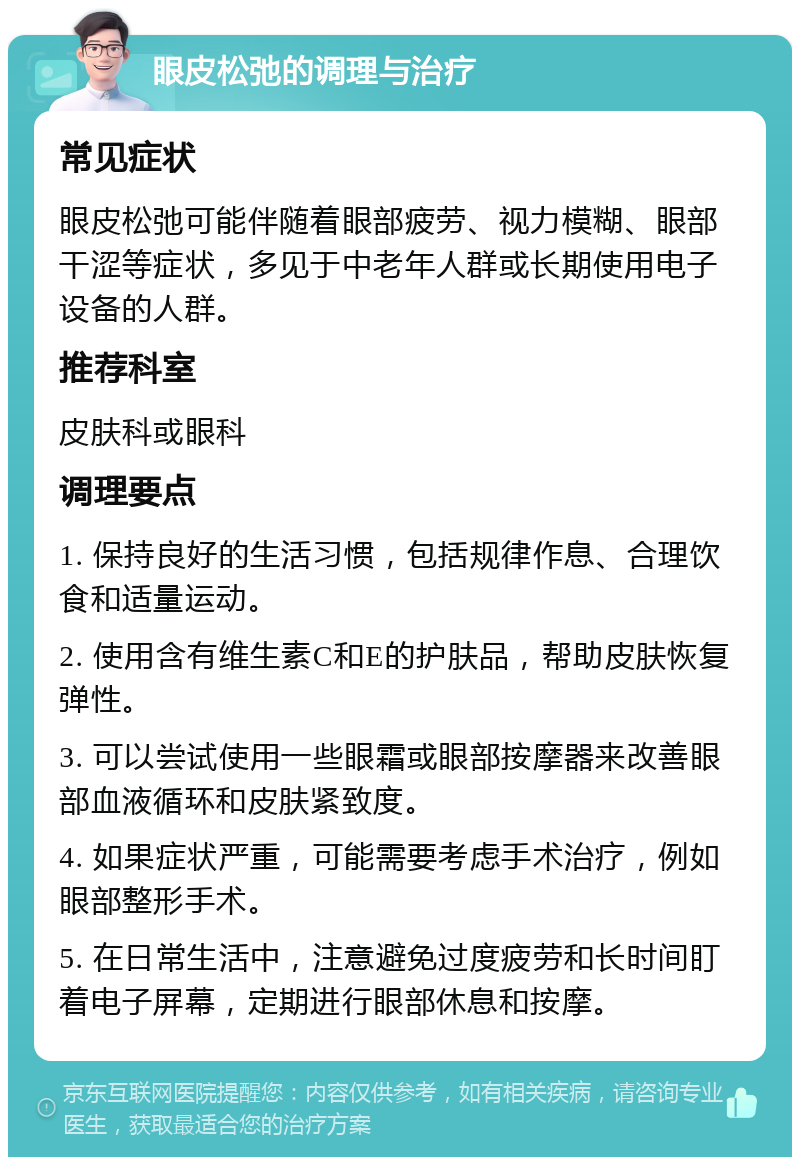 眼皮松弛的调理与治疗 常见症状 眼皮松弛可能伴随着眼部疲劳、视力模糊、眼部干涩等症状，多见于中老年人群或长期使用电子设备的人群。 推荐科室 皮肤科或眼科 调理要点 1. 保持良好的生活习惯，包括规律作息、合理饮食和适量运动。 2. 使用含有维生素C和E的护肤品，帮助皮肤恢复弹性。 3. 可以尝试使用一些眼霜或眼部按摩器来改善眼部血液循环和皮肤紧致度。 4. 如果症状严重，可能需要考虑手术治疗，例如眼部整形手术。 5. 在日常生活中，注意避免过度疲劳和长时间盯着电子屏幕，定期进行眼部休息和按摩。