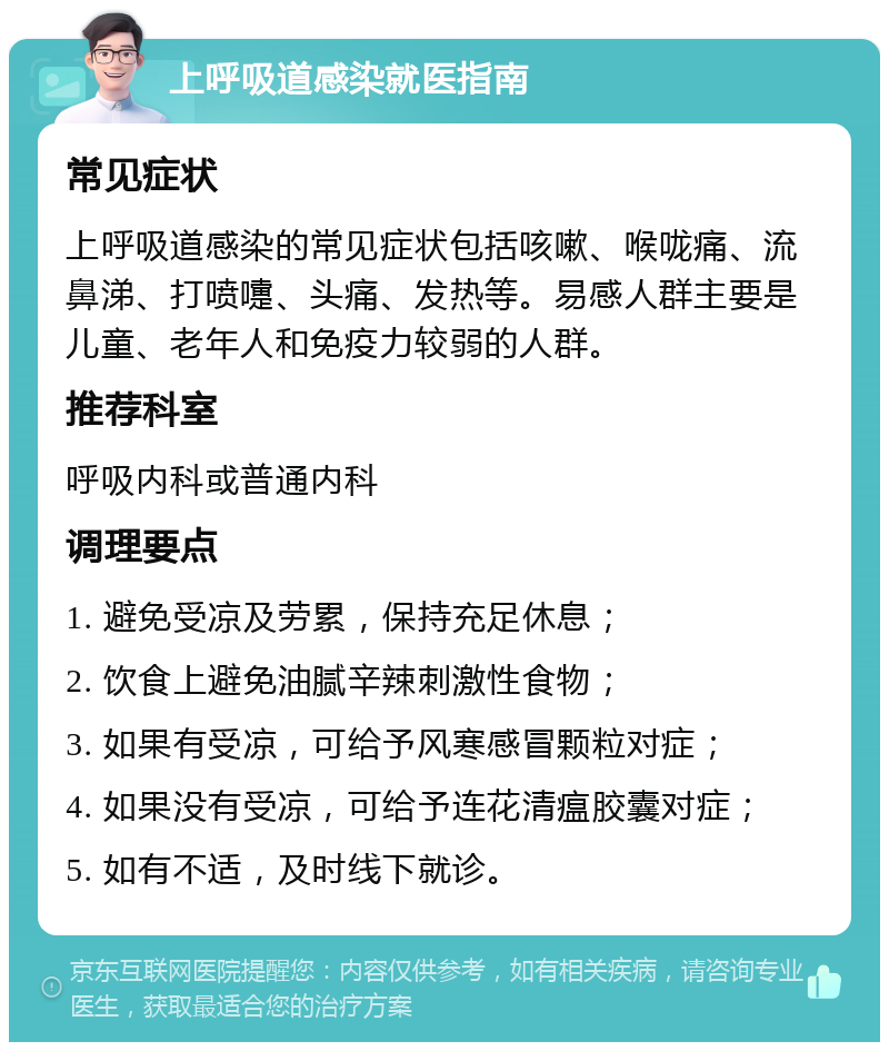 上呼吸道感染就医指南 常见症状 上呼吸道感染的常见症状包括咳嗽、喉咙痛、流鼻涕、打喷嚏、头痛、发热等。易感人群主要是儿童、老年人和免疫力较弱的人群。 推荐科室 呼吸内科或普通内科 调理要点 1. 避免受凉及劳累，保持充足休息； 2. 饮食上避免油腻辛辣刺激性食物； 3. 如果有受凉，可给予风寒感冒颗粒对症； 4. 如果没有受凉，可给予连花清瘟胶囊对症； 5. 如有不适，及时线下就诊。