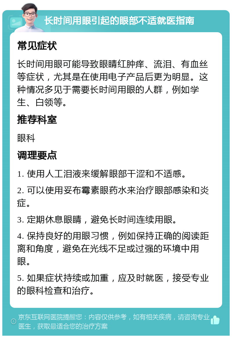 长时间用眼引起的眼部不适就医指南 常见症状 长时间用眼可能导致眼睛红肿痒、流泪、有血丝等症状，尤其是在使用电子产品后更为明显。这种情况多见于需要长时间用眼的人群，例如学生、白领等。 推荐科室 眼科 调理要点 1. 使用人工泪液来缓解眼部干涩和不适感。 2. 可以使用妥布霉素眼药水来治疗眼部感染和炎症。 3. 定期休息眼睛，避免长时间连续用眼。 4. 保持良好的用眼习惯，例如保持正确的阅读距离和角度，避免在光线不足或过强的环境中用眼。 5. 如果症状持续或加重，应及时就医，接受专业的眼科检查和治疗。