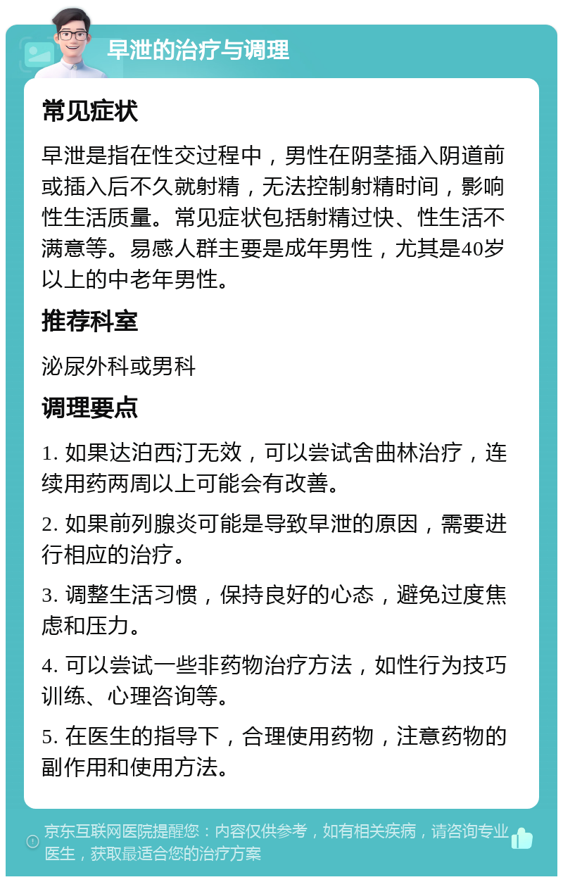 早泄的治疗与调理 常见症状 早泄是指在性交过程中，男性在阴茎插入阴道前或插入后不久就射精，无法控制射精时间，影响性生活质量。常见症状包括射精过快、性生活不满意等。易感人群主要是成年男性，尤其是40岁以上的中老年男性。 推荐科室 泌尿外科或男科 调理要点 1. 如果达泊西汀无效，可以尝试舍曲林治疗，连续用药两周以上可能会有改善。 2. 如果前列腺炎可能是导致早泄的原因，需要进行相应的治疗。 3. 调整生活习惯，保持良好的心态，避免过度焦虑和压力。 4. 可以尝试一些非药物治疗方法，如性行为技巧训练、心理咨询等。 5. 在医生的指导下，合理使用药物，注意药物的副作用和使用方法。