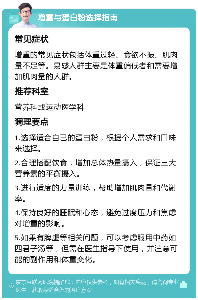 增重与蛋白粉选择指南 常见症状 增重的常见症状包括体重过轻、食欲不振、肌肉量不足等。易感人群主要是体重偏低者和需要增加肌肉量的人群。 推荐科室 营养科或运动医学科 调理要点 1.选择适合自己的蛋白粉，根据个人需求和口味来选择。 2.合理搭配饮食，增加总体热量摄入，保证三大营养素的平衡摄入。 3.进行适度的力量训练，帮助增加肌肉量和代谢率。 4.保持良好的睡眠和心态，避免过度压力和焦虑对增重的影响。 5.如果有脾虚等相关问题，可以考虑服用中药如四君子汤等，但需在医生指导下使用，并注意可能的副作用和体重变化。