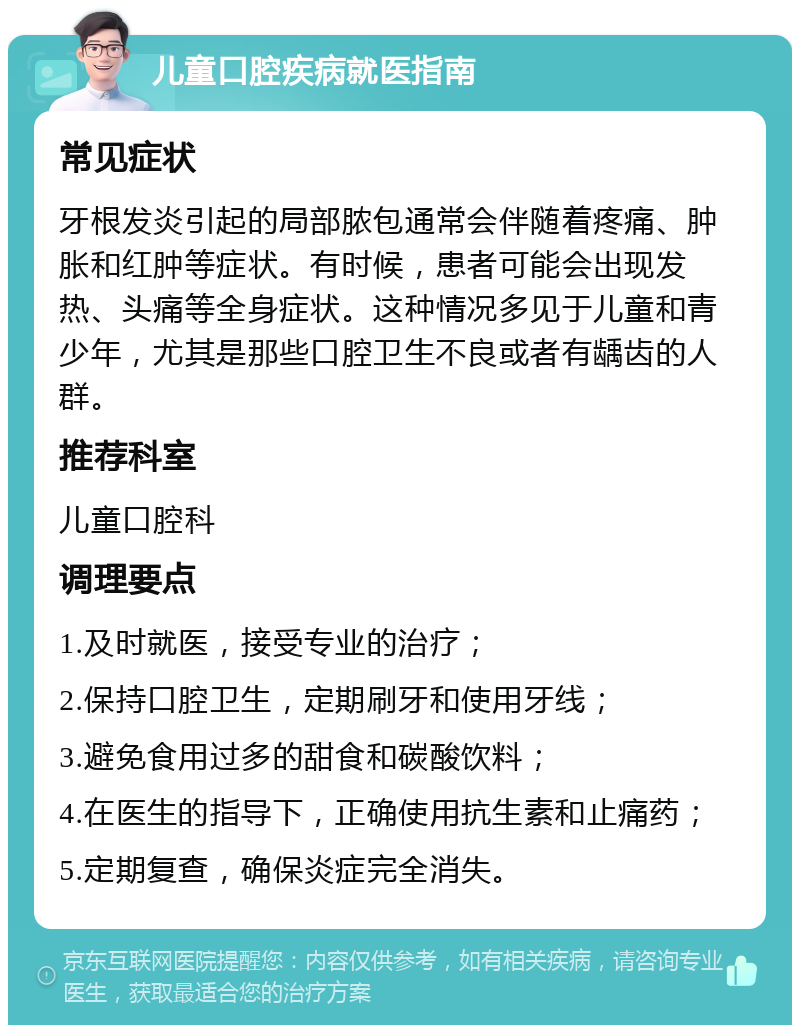 儿童口腔疾病就医指南 常见症状 牙根发炎引起的局部脓包通常会伴随着疼痛、肿胀和红肿等症状。有时候，患者可能会出现发热、头痛等全身症状。这种情况多见于儿童和青少年，尤其是那些口腔卫生不良或者有龋齿的人群。 推荐科室 儿童口腔科 调理要点 1.及时就医，接受专业的治疗； 2.保持口腔卫生，定期刷牙和使用牙线； 3.避免食用过多的甜食和碳酸饮料； 4.在医生的指导下，正确使用抗生素和止痛药； 5.定期复查，确保炎症完全消失。