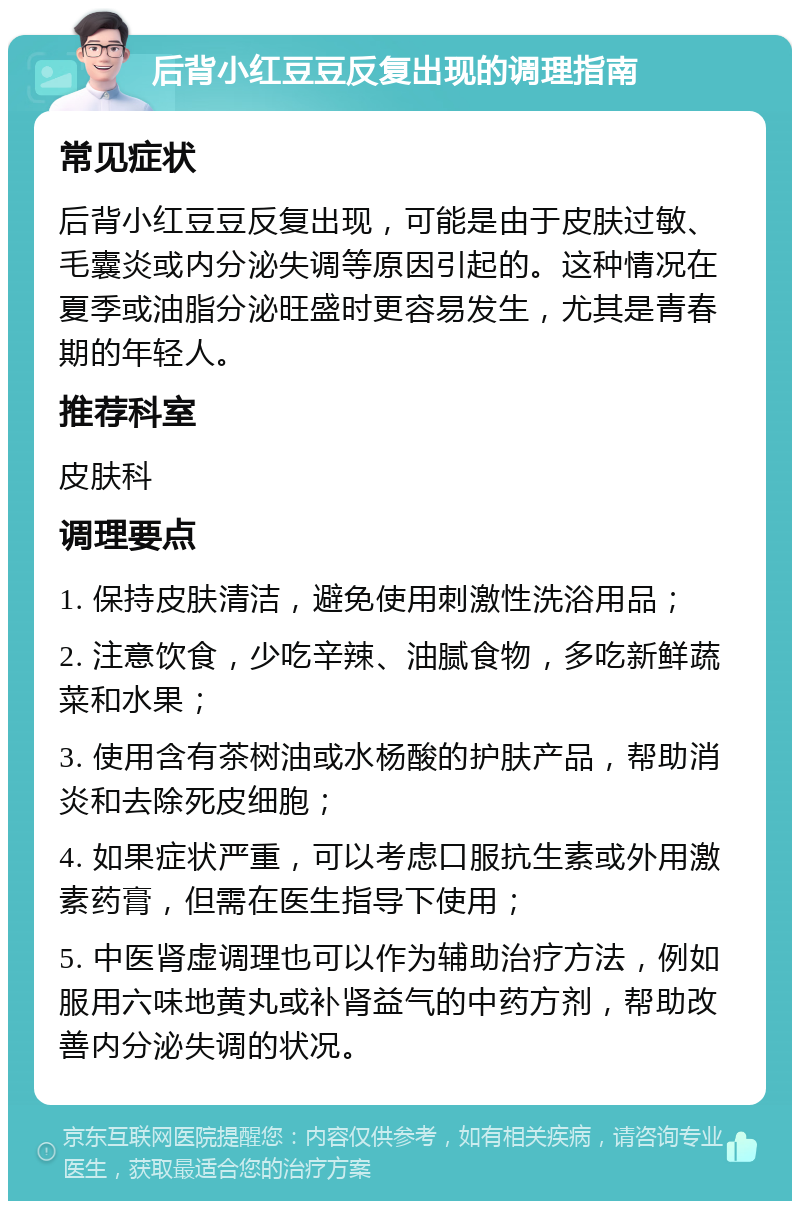 后背小红豆豆反复出现的调理指南 常见症状 后背小红豆豆反复出现，可能是由于皮肤过敏、毛囊炎或内分泌失调等原因引起的。这种情况在夏季或油脂分泌旺盛时更容易发生，尤其是青春期的年轻人。 推荐科室 皮肤科 调理要点 1. 保持皮肤清洁，避免使用刺激性洗浴用品； 2. 注意饮食，少吃辛辣、油腻食物，多吃新鲜蔬菜和水果； 3. 使用含有茶树油或水杨酸的护肤产品，帮助消炎和去除死皮细胞； 4. 如果症状严重，可以考虑口服抗生素或外用激素药膏，但需在医生指导下使用； 5. 中医肾虚调理也可以作为辅助治疗方法，例如服用六味地黄丸或补肾益气的中药方剂，帮助改善内分泌失调的状况。