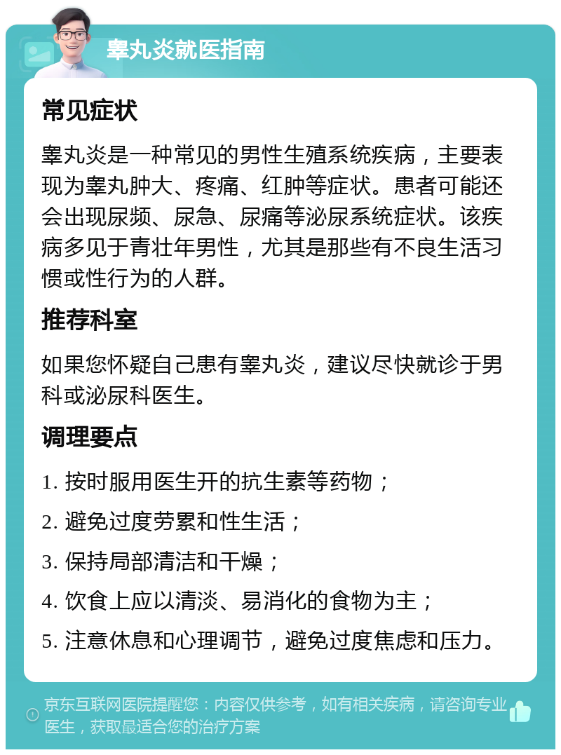 睾丸炎就医指南 常见症状 睾丸炎是一种常见的男性生殖系统疾病，主要表现为睾丸肿大、疼痛、红肿等症状。患者可能还会出现尿频、尿急、尿痛等泌尿系统症状。该疾病多见于青壮年男性，尤其是那些有不良生活习惯或性行为的人群。 推荐科室 如果您怀疑自己患有睾丸炎，建议尽快就诊于男科或泌尿科医生。 调理要点 1. 按时服用医生开的抗生素等药物； 2. 避免过度劳累和性生活； 3. 保持局部清洁和干燥； 4. 饮食上应以清淡、易消化的食物为主； 5. 注意休息和心理调节，避免过度焦虑和压力。