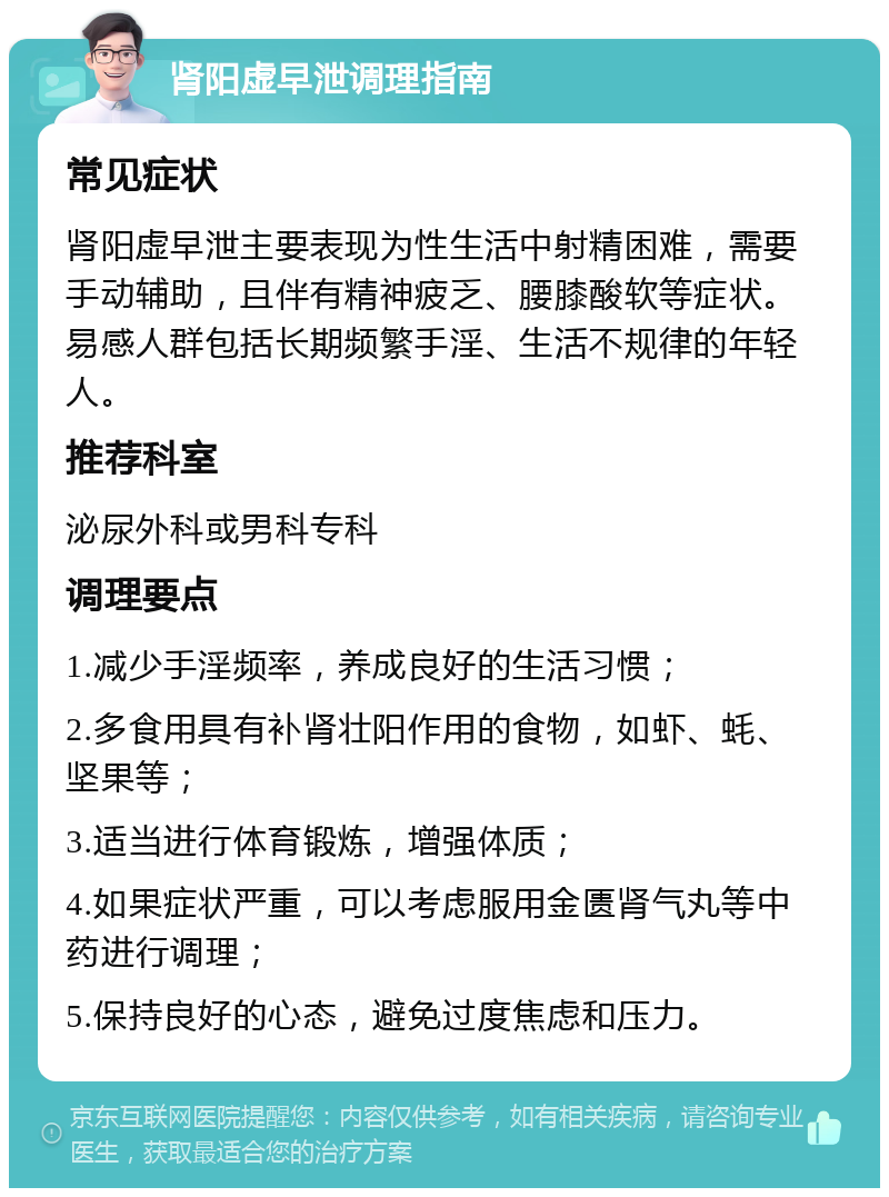 肾阳虚早泄调理指南 常见症状 肾阳虚早泄主要表现为性生活中射精困难，需要手动辅助，且伴有精神疲乏、腰膝酸软等症状。易感人群包括长期频繁手淫、生活不规律的年轻人。 推荐科室 泌尿外科或男科专科 调理要点 1.减少手淫频率，养成良好的生活习惯； 2.多食用具有补肾壮阳作用的食物，如虾、蚝、坚果等； 3.适当进行体育锻炼，增强体质； 4.如果症状严重，可以考虑服用金匮肾气丸等中药进行调理； 5.保持良好的心态，避免过度焦虑和压力。