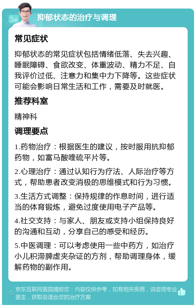 抑郁状态的治疗与调理 常见症状 抑郁状态的常见症状包括情绪低落、失去兴趣、睡眠障碍、食欲改变、体重波动、精力不足、自我评价过低、注意力和集中力下降等。这些症状可能会影响日常生活和工作，需要及时就医。 推荐科室 精神科 调理要点 1.药物治疗：根据医生的建议，按时服用抗抑郁药物，如富马酸喹硫平片等。 2.心理治疗：通过认知行为疗法、人际治疗等方式，帮助患者改变消极的思维模式和行为习惯。 3.生活方式调整：保持规律的作息时间，进行适当的体育锻炼，避免过度使用电子产品等。 4.社交支持：与家人、朋友或支持小组保持良好的沟通和互动，分享自己的感受和经历。 5.中医调理：可以考虑使用一些中药方，如治疗小儿积滞脾虚夹杂证的方剂，帮助调理身体，缓解药物的副作用。