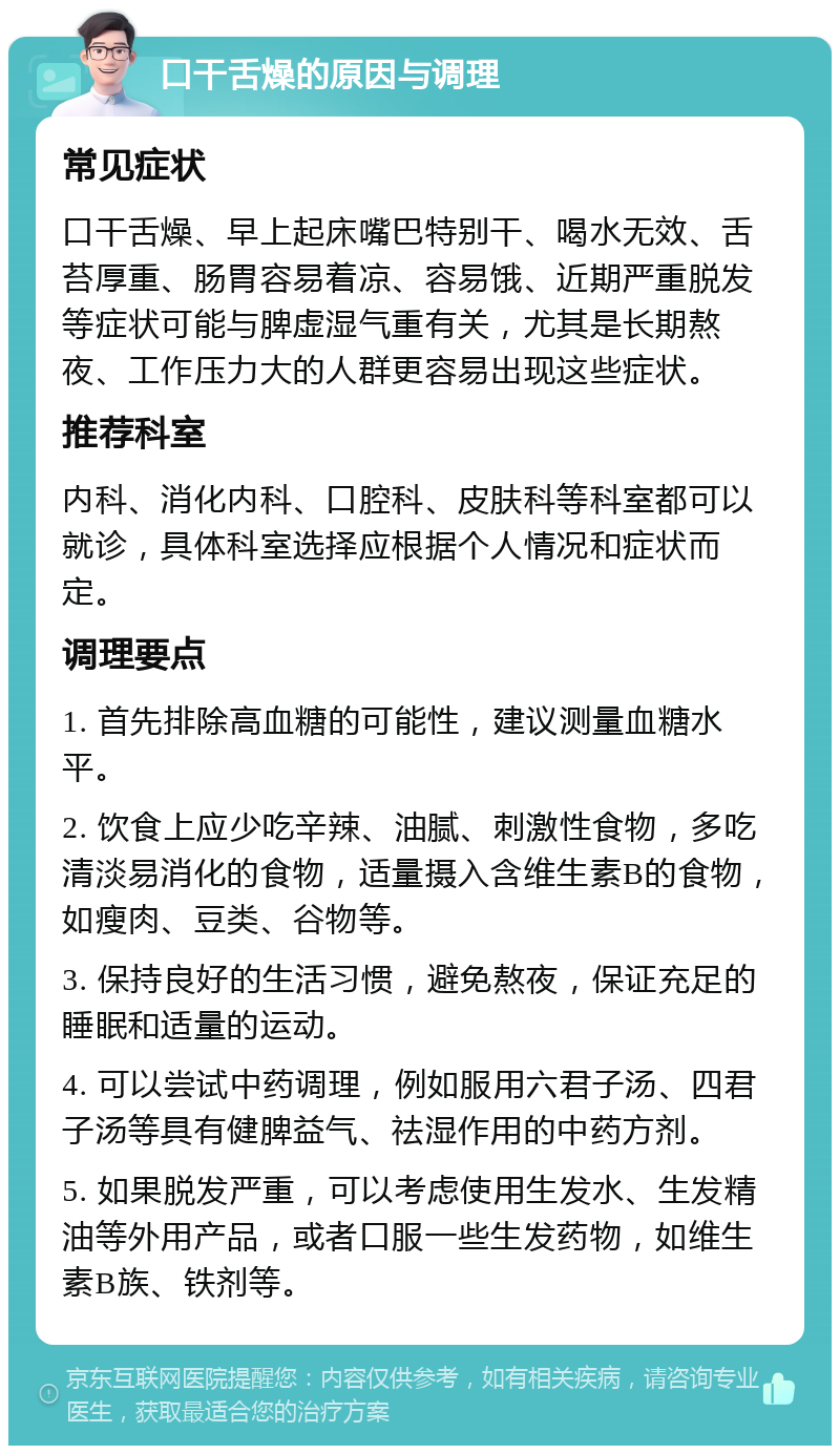 口干舌燥的原因与调理 常见症状 口干舌燥、早上起床嘴巴特别干、喝水无效、舌苔厚重、肠胃容易着凉、容易饿、近期严重脱发等症状可能与脾虚湿气重有关，尤其是长期熬夜、工作压力大的人群更容易出现这些症状。 推荐科室 内科、消化内科、口腔科、皮肤科等科室都可以就诊，具体科室选择应根据个人情况和症状而定。 调理要点 1. 首先排除高血糖的可能性，建议测量血糖水平。 2. 饮食上应少吃辛辣、油腻、刺激性食物，多吃清淡易消化的食物，适量摄入含维生素B的食物，如瘦肉、豆类、谷物等。 3. 保持良好的生活习惯，避免熬夜，保证充足的睡眠和适量的运动。 4. 可以尝试中药调理，例如服用六君子汤、四君子汤等具有健脾益气、祛湿作用的中药方剂。 5. 如果脱发严重，可以考虑使用生发水、生发精油等外用产品，或者口服一些生发药物，如维生素B族、铁剂等。