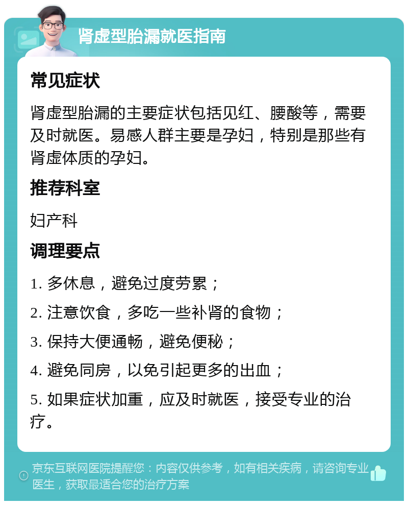 肾虚型胎漏就医指南 常见症状 肾虚型胎漏的主要症状包括见红、腰酸等，需要及时就医。易感人群主要是孕妇，特别是那些有肾虚体质的孕妇。 推荐科室 妇产科 调理要点 1. 多休息，避免过度劳累； 2. 注意饮食，多吃一些补肾的食物； 3. 保持大便通畅，避免便秘； 4. 避免同房，以免引起更多的出血； 5. 如果症状加重，应及时就医，接受专业的治疗。