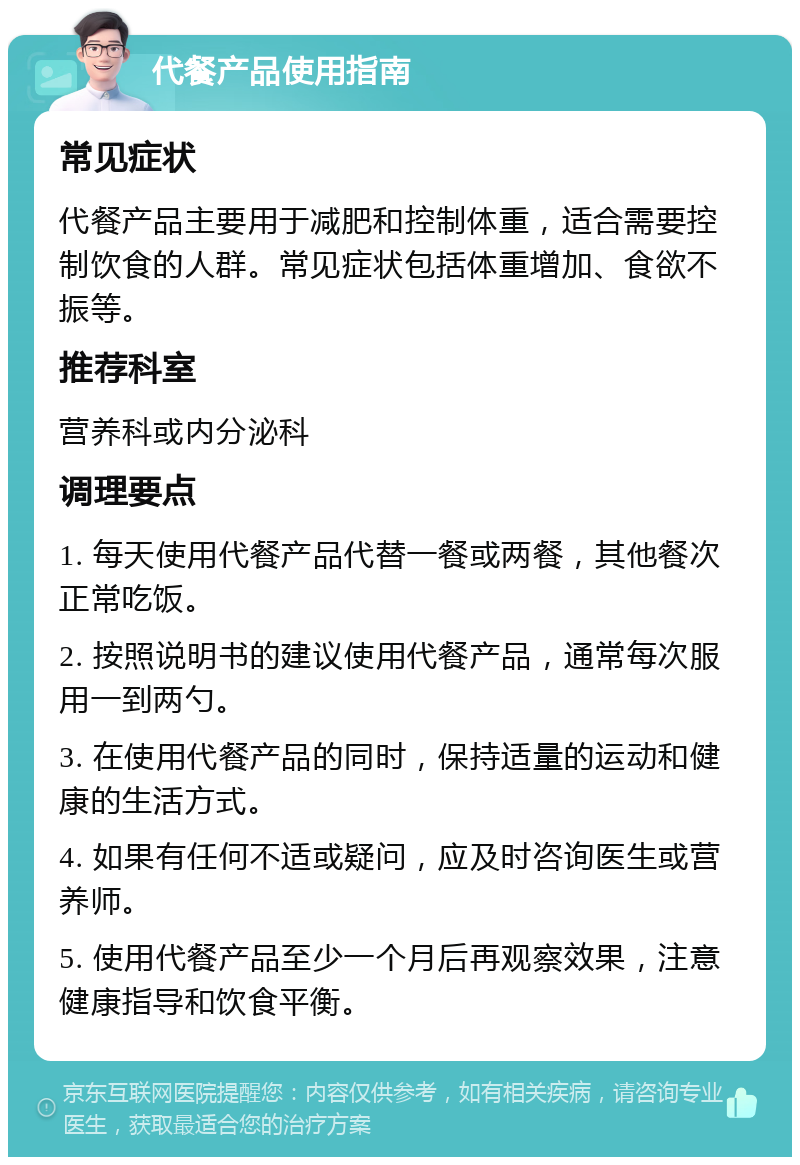 代餐产品使用指南 常见症状 代餐产品主要用于减肥和控制体重，适合需要控制饮食的人群。常见症状包括体重增加、食欲不振等。 推荐科室 营养科或内分泌科 调理要点 1. 每天使用代餐产品代替一餐或两餐，其他餐次正常吃饭。 2. 按照说明书的建议使用代餐产品，通常每次服用一到两勺。 3. 在使用代餐产品的同时，保持适量的运动和健康的生活方式。 4. 如果有任何不适或疑问，应及时咨询医生或营养师。 5. 使用代餐产品至少一个月后再观察效果，注意健康指导和饮食平衡。