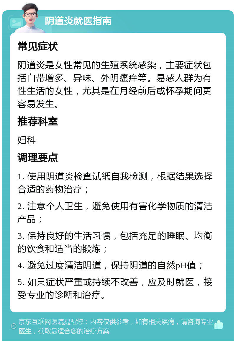 阴道炎就医指南 常见症状 阴道炎是女性常见的生殖系统感染，主要症状包括白带增多、异味、外阴瘙痒等。易感人群为有性生活的女性，尤其是在月经前后或怀孕期间更容易发生。 推荐科室 妇科 调理要点 1. 使用阴道炎检查试纸自我检测，根据结果选择合适的药物治疗； 2. 注意个人卫生，避免使用有害化学物质的清洁产品； 3. 保持良好的生活习惯，包括充足的睡眠、均衡的饮食和适当的锻炼； 4. 避免过度清洁阴道，保持阴道的自然pH值； 5. 如果症状严重或持续不改善，应及时就医，接受专业的诊断和治疗。